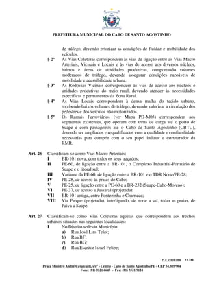 PREFEITURA MUNICIPAL DO CABO DE SANTO AGOSTINHO


                      de tráfego, devendo priorizar as condições de fluidez e mobilidade dos
                      veículos.
             § 2º     As Vias Coletoras correspondem às vias de ligação entre as Vias Macro
                      Arteriais, Vicinais e Locais e às vias de acesso aos diversos núcleos,
                      bairros e áreas de atividades produtivas, comportando volumes
                      moderados de tráfego, devendo assegurar condições razoáveis de
                      mobilidade e acessibilidade urbana.
             § 3º     As Rodovias Vicinais correspondem às vias de acesso aos núcleos e
                      unidades produtivas do meio rural, devendo atender às necessidades
                      específicas e permanentes da Zona Rural.
             § 4º     As Vias Locais correspondem à densa malha do tecido urbano,
                      recebendo baixos volumes de tráfego, devendo valorizar a circulação dos
                      pedestres e dos veículos não motorizados.
             § 5º     Os Ramais Ferroviários (ver Mapa PD-M05) correspondem aos
                      segmentos existentes, que operam com trens de carga até o porto de
                      Suape e com passageiros até o Cabo de Santo Agostinho (CBTU),
                      devendo ser ampliados e requalificados com a qualidade e confiabilidade
                      necessárias para cumprir com o seu papel indutor e estruturador da
                      RMR.

Art. 26      Classificam-se como Vias Macro Arteriais:
             I       BR-101 nova, com todos os seus traçados;
             II      PE-60, de ligação entre a BR-101, o Complexo Industrial-Portuário de
                     Suape e o litoral sul;
             III     Variante da PE-60, de ligação entre a BR-101 e o TDR Norte/PE-28;
             IV      PE-28, de acesso às praias do Cabo;
             V       PE-25, de ligação entre a PE-60 e a BR-232 (Suape-Cabo-Moreno);
             VI      PE-37, de acesso a Jussaral (projetada);
             VII     BR-101 antiga, entre Pontezinha e Charneca;
             VIII Via Parque (projetada), interligando, de norte a sul, todas as praias, de
                     Paiva a Suape.

Art. 27      Classificam-se como Vias Coletoras aquelas que correspondem aos trechos
             urbanos situados nas seguintes localidades:
             I       No Distrito sede do Município:
                     a) Rua José Lins Teles;
                     b) Rua BF;
                     c) Rua BG;
                     d) Rua Escritor Israel Felipe;

                                                                                         PLE nº 018/2006   11 / 48

          Praça Ministro André Cavalcanti, s/nº - Centro - Cabo de Santo Agostinho/PE - CEP 54.505/904
                                  Fone: (81) 3521 6645 - Fax: (81) 3521 9124
 