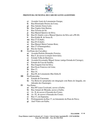 PREFEITURA MUNICIPAL DO CABO DE SANTO AGOSTINHO


            e) Avenida 1(um) do Loteamento Garapu;
            f) Rua Historiador Pereira da Costa;
            g) Rua Antonio Souza Leão;
            h) Rua Vigário João Batista;
            i) Rua Teixeira de Sá;
            j) Rua Manoel Queiroz da Silva;
            k) Rua 82; binário com a Manoel Queiroz da Silva até a PE-60;
            l) Rua Eraldo B. de Souza II;
            m) Rua 27 (Cohab);
            n) Rua 85 (Cohab);
            o) Rua Manoel Maria Caetano Bom;
            p) Rua 27 (Charnequinha);
            q) Rua da Aurora.
   II       Em Ponte dos Carvalhos:
            a) Avenida Prefeito Diomedes Ferreira;
            b) Rua 5, de acesso à estação ferroviária;
            c) Estrada Velha de Barreiros;
            d) Avenida Governador Miguel Arraes (antiga Estrada do Caiongo);
            e) Estrada da Casa de Farinha;
            f) Rua Joaquim José da Silva;
            g) Rua Oscar Francisco de Lima;
            h) Rua 17;
            i) Rua 14;
            j) Rua 09, do Loteamento Ilha Gleba II.
   III      Em Pontezinha:
            a) Estrada de Curcurana;
            b) Via Beira-rio (projetada) em integração com Barra de Jangada, em
                 Jaboatão dos Guararapes.
   IV       Nas Praias:
            a) Rua Mª Laura Cavalcanti, acesso a Gaibu;
            b) Rua Amauri de Miranda, acesso a Gaibu;
            c) Av. II, de acesso à Enseada dos Corais;
            d) Av. IV, de acesso à Enseada dos Corais;
            e) Rua 17, em Itapuama;
            f) Prolongamento da Rua 17, no loteamento da Praia do Paiva;
            g) Anel Viário em Gaibu.




                                                                               PLE nº 018/2006   12 / 48

Praça Ministro André Cavalcanti, s/nº - Centro - Cabo de Santo Agostinho/PE - CEP 54.505/904
                        Fone: (81) 3521 6645 - Fax: (81) 3521 9124
 