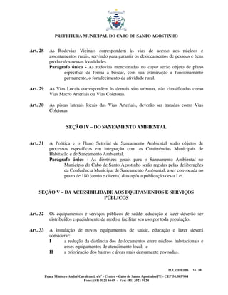 PREFEITURA MUNICIPAL DO CABO DE SANTO AGOSTINHO


Art. 28      As Rodovias Vicinais correspondem às vias de acesso aos núcleos e
             assentamentos rurais, servindo para garantir os deslocamentos de pessoas e bens
             produzidos nessas localidades.
             Parágrafo único - As rodovias mencionadas no caput serão objeto de plano
                    específico de forma a buscar, com sua otimização e funcionamento
                    permanente, o fortalecimento da atividade rural.

Art. 29      As Vias Locais correspondem às demais vias urbanas, não classificadas como
             Vias Macro Arteriais ou Vias Coletoras.

Art. 30      As pistas laterais locais das Vias Arteriais, deverão ser tratadas como Vias
             Coletoras.


                       SEÇÃO IV – DO SANEAMENTO AMBIENTAL


Art. 31      A Política e o Plano Setorial de Saneamento Ambiental serão objetos de
             processos específicos em integração com as Conferências Municipais de
             Habitação e de Saneamento Ambiental.
             Parágrafo único - As diretrizes gerais para o Saneamento Ambiental no
                    Município do Cabo de Santo Agostinho serão regidas pelas deliberações
                    da Conferência Municipal de Saneamento Ambiental, a ser convocada no
                    prazo de 180 (cento e oitenta) dias após a publicação desta Lei.


    SEÇÃO V – DA ACESSIBILIDADE AOS EQUIPAMENTOS E SERVIÇOS
                            PÚBLICOS


Art. 32      Os equipamentos e serviços públicos de saúde, educação e lazer deverão ser
             distribuídos espacialmente de modo a facilitar seu uso por toda população.

Art. 33      A instalação de novos equipamentos de saúde, educação e lazer deverá
             considerar:
             I      a redução da distância dos deslocamentos entre núcleos habitacionais e
                    esses equipamentos de atendimento local; e
             II     a priorização dos bairros e áreas mais densamente povoadas.


                                                                                         PLE nº 018/2006   13 / 48

          Praça Ministro André Cavalcanti, s/nº - Centro - Cabo de Santo Agostinho/PE - CEP 54.505/904
                                  Fone: (81) 3521 6645 - Fax: (81) 3521 9124
 