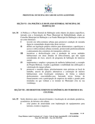 PREFEITURA MUNICIPAL DO CABO DE SANTO AGOSTINHO



     SEÇÃO VI – DA POLÍTICA E DO PLANO SETORIAL MUNICIPAL DE
                            HABITAÇÃO


Art. 34      A Política e o Plano Setorial de Habitação serão objetos de planos específicos,
             iniciado com a formulação do Plano Municipal de Habitabilidade, aliado ao
             Conselho Municipal de Habitação e ao Fundo Municipal de Habitação e deverão
             ter como diretrizes:
             I       investir em infra-estrutura urbana para promover condição de moradia
                     digna às comunidades desprovidas deste serviço;
             II      definir em legislação própria critérios para democratizar e aperfeiçoar o
                     acesso à infra-estrutura urbana existente, promovendo preferencialmente
                     o adensamento dos corredores de transportes coletivos;
             III     incentivar a desfavelização com a produção de novas unidades
                     habitacionais em áreas dotadas de infra-estrutura, que não sejam
                     consideradas de risco, através de programa de habitação de interesse
                     social;
             IV      implementar e ampliar o programa de melhoria habitacional, a exemplo
                     do Projeto Rebocar, visando a qualidade e estabilidade das edificações e
                     valorização do espaço urbano;
             V       promover a moradia digna, prioritariamente mais próxima ao local de
                     trabalho, através de projetos alternativos e construção de núcleos
                     habitacionais com localização estratégica, de forma a reduzir
                     deslocamentos casa-trabalho-casa; buscando novas formas de
                     financiamento com a participação de empresas de médio e grande porte
                     instaladas ou que venham a se instalar no Município e/ou na sua
                     vizinhança.


  SEÇÃO VII – DO DESENVOLVIMENTO ECONÔMICO, DO TURISMO E DA
                           CULTURA


Art. 35      Serão diretrizes para o desenvolvimento e localização de atividades produtivas,
             econômicas, de turismo e de cultura:
             I      criar pontos de atratividade com implantação de equipamentos para
                    turismo, eventos e negócios;


                                                                                         PLE nº 018/2006   14 / 48

          Praça Ministro André Cavalcanti, s/nº - Centro - Cabo de Santo Agostinho/PE - CEP 54.505/904
                                  Fone: (81) 3521 6645 - Fax: (81) 3521 9124
 