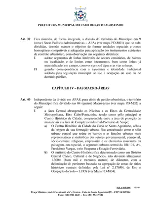 PREFEITURA MUNICIPAL DO CABO DE SANTO AGOSTINHO



Art. 39      Fica mantida, de forma integrada, a divisão do território do Município em 9
             (nove) Áreas Político-Administrativas – APAs (ver mapa PD-M01) que, se sub-
             divididas, deverão manter o objetivo de formar unidades espaciais e zonas
             homogêneas compatíveis e adequadas para aplicação dos instrumentos existentes
             de controle urbanístico, com observação das seguintes diretrizes:
             I       adotar segmentos de linhas limítrofes de setores censitários, de bairros
                     ou localidades e de limites entre loteamentos, bem como linhas já
                     materializadas em campo, como os cursos d´água e as vias urbanas.
             II      guardar correspondência com a toponímia e identidade tradicional
                     adotada pela legislação municipal de uso e ocupação do solo ou de
                     domínio público.


                             CAPÍTULO IV – DAS MACRO-ÁREAS


Art. 40      Independente da divisão em APAS, para efeito de gestão urbanística, o território
             do Município fica dividido nas 04 (quatro) Macro-áreas (ver mapa PD-M02) a
             seguir:
             I       a Área Central abrangendo os Núcleos e os Eixos da Centralidade
                     Metropolitana, Eixo Cabo/Pontezinha, tendo como pólo principal o
                     Centro Histórico da Cidade, compreendida entre a área de proteção de
                     mananciais e a área do Complexo Industrial-Portuário de Suape;
                     a) O Centro Histórico da Cidade do Cabo de Santo Agostinho, célula
                          da origem da sua formação urbana, fica conceituado como o sítio
                          urbano central que reúne os bairros e as funções urbanas mais
                          representativas e simbólicas dos setores governamental, comercial,
                          sócio-cultural, religioso, empresarial e os elementos marcantes da
                          paisagem, em especial, o segmento urbano central da BR-101, Av.
                          Presidente Vargas, o rio Pirapama e Estação Ferroviária.
                     b) O território do Centro Histórico fica determinado como um Distrito
                          Central Cívico, Cultural e de Negócios, não devendo ultrapassar
                          1.300m (hum mil e trezentos metros) de diâmetro, com a
                          delimitação do perímetro baseada na agregação de zonas de sítios
                          históricos centrais definidas pela Lei n° 2.179/04, de Uso e
                          Ocupação do Solo – LUOS (ver Mapa PD-M04).



                                                                                         PLE nº 018/2006   16 / 48

          Praça Ministro André Cavalcanti, s/nº - Centro - Cabo de Santo Agostinho/PE - CEP 54.505/904
                                  Fone: (81) 3521 6645 - Fax: (81) 3521 9124
 