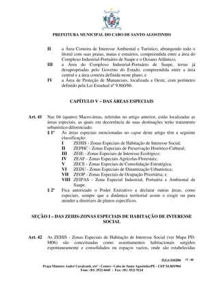 PREFEITURA MUNICIPAL DO CABO DE SANTO AGOSTINHO


             II       a Área Costeira de Interesse Ambiental e Turístico, abrangendo todo o
                      litoral com suas praias, matas e estuários, compreendida entre a área do
                      Complexo Industrial-Portuário de Suape e o Oceano Atlântico;
             III      a Área do Complexo Industrial-Portuário de Suape, terras já
                      desapropriadas pelo Governo do Estado, compreendida entre a área
                      central e a área costeira definida neste plano; e
             IV       a Área de Proteção de Mananciais, localizada a Oeste, com perímetro
                      definido pela Lei Estadual nº 9.860/86.


                            CAPÍTULO V – DAS ÁREAS ESPECIAIS


Art. 41      Nas 04 (quatro) Macro-áreas, referidas no artigo anterior, estão localizadas as
             áreas especiais, as quais em decorrência de suas destinações terão tratamento
             urbanístico diferenciado.
             § 1º    As áreas especiais mencionadas no caput deste artigo têm a seguinte
                     classificação:
                     I      ZEHIS - Zonas Especiais de Habitação de Interesse Social;
                     II     ZEPHC - Zonas Especiais de Preservação Histórico-Cultural;
                     III ZEIE - Zonas Especiais de Interesse Ecológico;
                     IV ZEAF - Zonas Especiais Agrícolas-Florestais;
                     V      ZECE - Zonas Especiais de Consolidação Estratégica;
                     VI     ZEDU - Zonas Especiais de Dinamização Urbanística;
                     VII ZEOP - Zonas Especiais de Ocupação Prioritária; e
                     VIII ZEIPAS - Zona Especial Industrial, Portuária e Ambiental de
                            Suape.
             § 2º    Fica autorizado o Poder Executivo a declarar outras áreas, como
                     especiais, sempre que a dinâmica territorial assim o exigir ou para
                     atender a diretrizes de planos específicos.


 SEÇÃO I – DAS ZEHIS-ZONAS ESPECIAIS DE HABITAÇÃO DE INTERESSE
                             SOCIAL


Art. 42      As ZEHIS - Zonas Especiais de Habitação de Interesse Social (ver Mapa PD-
             M06) são conceituadas como assentamentos habitacionais surgidos
             espontaneamente e consolidados ou espaços vazios, onde são estabelecidas

                                                                                         PLE nº 018/2006   17 / 48

          Praça Ministro André Cavalcanti, s/nº - Centro - Cabo de Santo Agostinho/PE - CEP 54.505/904
                                  Fone: (81) 3521 6645 - Fax: (81) 3521 9124
 