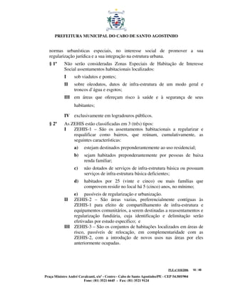 PREFEITURA MUNICIPAL DO CABO DE SANTO AGOSTINHO


   normas urbanísticas especiais, no interesse social de promover a sua
   regularização jurídica e a sua integração na estrutura urbana.
   § 1º     Não serão consideradas Zonas Especiais de Habitação de Interesse
            Social assentamentos habitacionais localizados:
            I     sob viadutos e pontes;
            II    sobre oleodutos, dutos de infra-estrutura de um modo geral e
                  troncos d`água e esgotos;
            III em áreas que ofereçam risco à saúde e à segurança de seus
                  habitantes;

            IV exclusivamente em logradouros públicos.
   § 2º     As ZEHIS estão classificadas em 3 (três) tipos:
            I   ZEHIS-1 – São os assentamentos habitacionais a regularizar e
                requalificar como bairros, que reúnam, cumulativamente, as
                seguintes características:
                  a)     estejam destinados preponderantemente ao uso residencial;
                  b)     sejam habitados preponderantemente por pessoas de baixa
                         renda familiar;
                  c)     não dotados de serviços de infra-estrutura básica ou possuam
                         serviços de infra-estrutura básica deficientes;
                  d)     habitados por 25 (vinte e cinco) ou mais famílias que
                         comprovem residir no local há 5 (cinco) anos, no mínimo;
                e) passíveis de regularização e urbanização.
            II  ZEHIS-2 – São áreas vazias, preferencialmente contíguas às
                ZEHIS-1 para efeito de compartilhamento de infra-estrutura e
                equipamentos comunitários, a serem destinadas a reassentamentos e
                regularização fundiária, cuja identificação e delimitação serão
                efetivadas por estudo específico; e
            III ZEHIS-3 – São os conjuntos de habitações localizados em áreas de
                risco, passíveis de relocação, em complementaridade com as
                ZEHIS-2, com a introdução de novos usos nas áreas por eles
                anteriormente ocupadas.




                                                                               PLE nº 018/2006   18 / 48

Praça Ministro André Cavalcanti, s/nº - Centro - Cabo de Santo Agostinho/PE - CEP 54.505/904
                        Fone: (81) 3521 6645 - Fax: (81) 3521 9124
 
