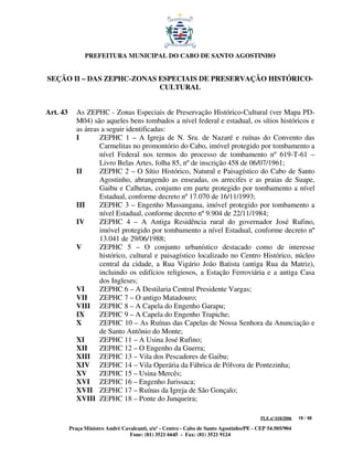 PREFEITURA MUNICIPAL DO CABO DE SANTO AGOSTINHO


SEÇÃO II – DAS ZEPHC-ZONAS ESPECIAIS DE PRESERVAÇÃO HISTÓRICO-
                           CULTURAL


Art. 43      As ZEPHC - Zonas Especiais de Preservação Histórico-Cultural (ver Mapa PD-
             M04) são aqueles bens tombados a nível federal e estadual, os sítios históricos e
             as áreas a seguir identificadas:
             I       ZEPHC 1 – A Igreja de N. Sra. de Nazaré e ruínas do Convento das
                     Carmelitas no promontório do Cabo, imóvel protegido por tombamento a
                     nível Federal nos termos do processo de tombamento nº 619-T-61 –
                     Livro Belas Artes, folha 85, nº de inscrição 458 de 06/07/1961;
             II      ZEPHC 2 – O Sítio Histórico, Natural e Paisagístico do Cabo de Santo
                     Agostinho, abrangendo as enseadas, os arrecifes e as praias de Suape,
                     Gaibu e Calhetas, conjunto em parte protegido por tombamento a nível
                     Estadual, conforme decreto nº 17.070 de 16/11/1993;
             III     ZEPHC 3 – Engenho Massangana, imóvel protegido por tombamento a
                     nível Estadual, conforme decreto nº 9.904 de 22/11/1984;
             IV      ZEPHC 4 – A Antiga Residência rural do governador José Rufino,
                     imóvel protegido por tombamento a nível Estadual, conforme decreto nº
                     13.041 de 29/06/1988;
             V       ZEPHC 5 – O conjunto urbanístico destacado como de interesse
                     histórico, cultural e paisagístico localizado no Centro Histórico, núcleo
                     central da cidade, a Rua Vigário João Batista (antiga Rua da Matriz),
                     incluindo os edifícios religiosos, a Estação Ferroviária e a antiga Casa
                     dos Ingleses;
             VI      ZEPHC 6 – A Destilaria Central Presidente Vargas;
             VII     ZEPHC 7 – O antigo Matadouro;
             VIII ZEPHC 8 – A Capela do Engenho Garapu;
             IX      ZEPHC 9 – A Capela do Engenho Trapiche;
             X       ZEPHC 10 – As Ruínas das Capelas de Nossa Senhora da Anunciação e
                     de Santo Antônio do Monte;
             XI      ZEPHC 11 – A Usina José Rufino;
             XII     ZEPHC 12 – O Engenho da Guerra;
             XIII ZEPHC 13 – Vila dos Pescadores de Gaibu;
             XIV ZEPHC 14 – Vila Operária da Fábrica de Pólvora de Pontezinha;
             XV      ZEPHC 15 – Usina Mercês;
             XVI ZEPHC 16 – Engenho Jurissaca;
             XVII ZEPHC 17 – Ruínas da Igreja de São Gonçalo;
             XVIII ZEPHC 18 – Ponte do Junqueira;

                                                                                         PLE nº 018/2006   19 / 48

          Praça Ministro André Cavalcanti, s/nº - Centro - Cabo de Santo Agostinho/PE - CEP 54.505/904
                                  Fone: (81) 3521 6645 - Fax: (81) 3521 9124
 