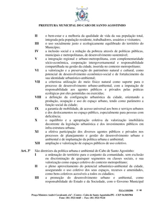 PREFEITURA MUNICIPAL DO CABO DE SANTO AGOSTINHO


             II       o bem-estar e a melhoria da qualidade de vida da sua população total,
                      integrada pela população residente, trabalhadores, usuários e visitantes;
             III      o uso socialmente justo e ecologicamente equilibrado do território do
                      Município;
             IV       a inclusão social e a redução da pobreza através de políticas públicas,
                      municipais e metropolitanas, de desenvolvimento sustentável;
             V        a integração regional e urbano-metropolitana, com complementaridade
                      sócio-econômica, cooperação intergovernamental e responsabilidade
                      compartilhada na gestão da cidade, inserida no contexto metropolitano;
             VI       a valorização e a preservação do patrimônio natural e cultural, como
                      potencial de desenvolvimento econômico-social e de fortalecimento da
                      sua identidade urbanístico-ambiental;
             VII      a criteriosa utilização do meio físico natural como suporte para o
                      processo de desenvolvimento urbano-ambiental, com a imputação de
                      responsabilidade aos agentes públicos e privados pelas práticas
                      ecológicas por eles permitidas ou exercidas;
             VIII     a definição da configuração urbanística da cidade, orientando a
                      produção, ocupação e uso do espaço urbano, tendo como parâmetro a
                      função social da cidade;
             IX       a garantia de mobilidade, de acesso universal aos bens e serviços urbanos
                      e dos deslocamentos no espaço público, especialmente para pessoas com
                      deficiência;
             X        o equilíbrio e a apropriação coletiva da valorização imobiliária
                      decorrente da legislação urbanística e dos investimentos públicos em
                      infra-estrutura urbana;
             XI       a efetiva participação dos diversos agentes públicos e privados nos
                      processos de planejamento e gestão do desenvolvimento urbano e
                      ambiental e de implantação da política urbana e ambiental;
             XII      ampliação e valorização de espaços públicos de uso coletivo.

Art. 3º      São diretrizes da política urbana e ambiental do Cabo de Santo Agostinho:
             I       a ordenação do território para o conjunto da comunidade, sem exclusão
                     ou discriminação de quaisquer segmentos ou classes sociais, e sua
                     valorização como espaço coletivo do contexto metropolitano;
             II      o pleno aproveitamento do potencial urbanístico-ambiental da cidade,
                     assegurando o uso coletivo dos seus espaços, recursos e amenidades,
                     como bens coletivos acessíveis a todos os cidadãos;
             III     a promoção do desenvolvimento urbano e ambiental, como
                     responsabilidade do Estado e da Sociedade, com o Governo Municipal

                                                                                         PLE nº 018/2006   2 / 48

          Praça Ministro André Cavalcanti, s/nº - Centro - Cabo de Santo Agostinho/PE - CEP 54.505/904
                                  Fone: (81) 3521 6645 - Fax: (81) 3521 9124
 