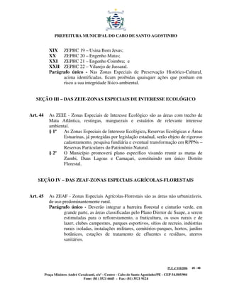 PREFEITURA MUNICIPAL DO CABO DE SANTO AGOSTINHO


             XIX ZEPHC 19 – Usina Bom Jesus;
             XX    ZEPHC 20 – Engenho Matas;
             XXI ZEPHC 21 – Engenho Coimbra; e
             XXII ZEPHC 22 – Vilarejo de Jussaral.
             Parágrafo único - Nas Zonas Especiais de Preservação Histórico-Cultural,
                   acima identificadas, ficam proibidas quaisquer ações que ponham em
                   risco a sua integridade físico-ambiental.


   SEÇÃO III – DAS ZEIE-ZONAS ESPECIAIS DE INTERESSE ECOLÓGICO


Art. 44      As ZEIE - Zonas Especiais de Interesse Ecológico são as áreas com trecho de
             Mata Atlântica, restingas, manguezais e estuários de relevante interesse
             ambiental.
             § 1º   As Zonas Especiais de Interesse Ecológico, Reservas Ecológicas e Áreas
                    Estuarinas, já protegidas por legislação estadual, serão objeto de rigoroso
                    cadastramento, pesquisa fundiária e eventual transformação em RPPNs –
                    Reservas Particulares do Patrimônio Natural.
             § 2º   O Município promoverá plano específico visando reunir as matas de
                    Zumbi, Duas Lagoas e Camaçari, constituindo um único Distrito
                    Florestal.


    SEÇÃO IV – DAS ZEAF-ZONAS ESPECIAIS AGRÍCOLAS-FLORESTAIS


Art. 45      As ZEAF - Zonas Especiais Agrícolas-Florestais são as áreas não urbanizáveis,
             de uso predominantemente rural.
             Parágrafo único - Deverão integrar a barreira florestal e cinturão verde, em
                     grande parte, as áreas classificadas pelo Plano Diretor de Suape, a serem
                     estimuladas para o reflorestamento, a fruticultura, os usos rurais e de
                     lazer, clubes campestres, parques esportivos, sítios de recreio, indústrias
                     rurais isoladas, instalações militares, cemitérios-parques, hortos, jardins
                     botânicos, estações de tratamento de efluentes e resíduos, aterros
                     sanitários.




                                                                                         PLE nº 018/2006   20 / 48

          Praça Ministro André Cavalcanti, s/nº - Centro - Cabo de Santo Agostinho/PE - CEP 54.505/904
                                  Fone: (81) 3521 6645 - Fax: (81) 3521 9124
 