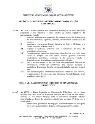 PREFEITURA MUNICIPAL DO CABO DE SANTO AGOSTINHO


          SEÇÃO V – DAS ZECE-ZONAS ESPECIAIS DE CONSOLIDAÇÃO
                              ESTRATÉGICA


Art. 46      As ZECE - Zonas Especiais de Consolidação Estratégica são áreas nas quais
             predomina o uso industrial e serão objetos de planos específicos de
             reurbanização, visando:
             I      promover a dinamização econômica dos espaços através das diversidades
                    dos usos industriais, logísticos, culturais, institucionais, comerciais e de
                    serviços;
             II     incentivar a ocupação do Distrito Industrial do Cabo – AD Diper, e o
                    Parque Industrial de Pontezinha; e
             III    respeitar a qualidade ambiental com a valorização de áreas de
                    amenidades paisagísticas.
             § 1º   Os equipamentos industriais fechados ou sub-utilizados, bem como áreas
                    vazias às margens das vias macro arteriais poderão constituir
                    condomínios industriais, comerciais e de serviços, visando o
                    desenvolvimento de atividades econômicas diversificadas.
             § 2º   Para o reconhecimento do uso, em casos de equipamentos fechados ou
                    subutilizados, deverá ser comprovada esta situação mediante a
                    inexistência de consumo de infra-estrutura ofertada há mais de 5 (cinco)
                    anos.
             § 3º   Para a constituição de condomínios industriais, comerciais e de serviços,
                    os equipamentos devem possuir área mínima de 3ha (três hectares) e ser
                    servido por via coletora.


           SEÇÃO VI – DAS ZEDU-ZONAS ESPECIAIS DE DINAMIZAÇÃO
                               URBANÍSTICA


Art. 47      As ZEDU – Zonas Especiais de Dinamização Urbanística são as áreas
             reconhecidas como eixos de atividades múltiplas localizadas na área urbana,
             lindeiras às Vias Macro Arteriais onde se concentram atividades urbanas
             diversificadas e, dentro das diretrizes estabelecidas no artigo 3º desta Lei, o
             Município irá:
             I       adotar novos parâmetros de ocupação e remembramento do solo para
                     novos usos e equipamentos de porte e abrangência metropolitana;


                                                                                         PLE nº 018/2006   21 / 48

          Praça Ministro André Cavalcanti, s/nº - Centro - Cabo de Santo Agostinho/PE - CEP 54.505/904
                                  Fone: (81) 3521 6645 - Fax: (81) 3521 9124
 