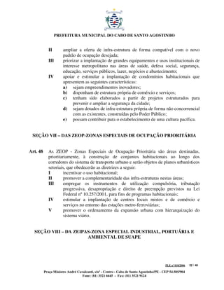 PREFEITURA MUNICIPAL DO CABO DE SANTO AGOSTINHO


             II       ampliar a oferta de infra-estrutura de forma compatível com o novo
                      padrão de ocupação desejada;
             III      priorizar a implantação de grandes equipamentos e usos institucionais de
                      interesse metropolitano nas áreas de saúde, defesa social, segurança,
                      educação, serviços públicos, lazer, negócios e abastecimento;
             IV       apoiar e estimular a implantação de condomínios habitacionais que
                      apresentem as seguintes características:
                      a) sejam empreendimentos inovadores;
                      b) disponham de estrutura própria de comércio e serviços;
                      c) tenham sido elaborados a partir de projetos estruturados para
                            prevenir e ampliar a segurança da cidade;
                      d) sejam dotados de infra-estrutura própria de forma não concorrencial
                            com as existentes, construídas pelo Poder Público;
                      e) possam contribuir para o estabelecimento de uma cultura pacífica.


 SEÇÃO VII – DAS ZEOP-ZONAS ESPECIAIS DE OCUPAÇÃO PRIORITÁRIA


Art. 48      As ZEOP - Zonas Especiais de Ocupação Prioritária são áreas destinadas,
             prioritariamente, à construção de conjuntos habitacionais ao longo dos
             corredores do sistema de transporte urbano e serão objetos de planos urbanísticos
             setoriais, que obedecerão as diretrizes a seguir:
             I        incentivar o uso habitacional;
             II       promover a complementaridade das infra-estruturas nestas áreas;
             III      empregar os instrumentos de utilização compulsória, tributação
                      progressiva, desapropriação e direito de preempção previstos na Lei
                      Federal nº 10.257/2001, para fins de programas habitacionais;
             IV       estimular a implantação de centros locais mistos e de comércio e
                      serviços no entorno das estações metro-ferroviárias;
             V        promover o ordenamento da expansão urbana com hierarquização do
                      sistema viário.


  SEÇÃO VIII – DA ZEIPAS-ZONA ESPECIAL INDUSTRIAL, PORTUÁRIA E
                       AMBIENTAL DE SUAPE




                                                                                         PLE nº 018/2006   22 / 48

          Praça Ministro André Cavalcanti, s/nº - Centro - Cabo de Santo Agostinho/PE - CEP 54.505/904
                                  Fone: (81) 3521 6645 - Fax: (81) 3521 9124
 