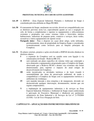 PREFEITURA MUNICIPAL DO CABO DE SANTO AGOSTINHO


Art. 49      A ZEIPAS - Zona Especial Industrial, Portuária e Ambiental de Suape é
             constituída pela área definida no Mapa PD-M04.

Art. 50      O zoneamento de Suape, atualmente em revisão, deverá ser compatibilizado com
             as diretrizes previstas nesta Lei, especialmente quanto ao uso e ocupação do
             solo, de forma a complementar e suportar os equipamentos e infra-estruturas
             existentes e projetados; tais como: sistemas viário e ferroviário, núcleos
             habitacionais, industriais de pequeno porte, comércio e serviços, áreas verdes,
             recreativas e outros equipamentos de suporte social.
             Parágrafo único - Para o disposto no caput deste artigo, serão utilizadas,
                     prioritariamente, áreas de propriedade da Empresa Suape e consideradas
                     economicamente como inviáveis para as funções principais do
                     Complexo.

Art. 51      Os planos setoriais, projetos e ações envolvendo a ZEIPAS deverão obedecer às
             diretrizes abaixo:
             I        a expansão do Complexo será no sentido oeste com ligação à via
                      estruturadora do Estado - Rodovia BR-232;
             II       será realizado um plano específico do sistema viário que contemple a
                      nova dimensão e equipamentos programados para o Complexo de Suape,
                      observando que a Rodovia PE-60 e demais vias existentes não foram
                      dimensionadas para suportar o impacto do atual estágio de
                      desenvolvimento do Complexo;
             III      serão incentivadas as atividades turísticas e de lazer visando à
                      sustentabilidade das áreas de preservação ambiental, de modo a
                      compatibilizar o Complexo de Suape com os equipamentos turísticos e
                      ambientais da vizinhança;
             IV       será mantida intocada a área estuarina e de manguezais, devendo ser
                      desincentivada qualquer intervenção, desmatamento, mesmo que em
                      regime compensatório;
             V        a implantação de equipamentos industriais e de serviços na Zona
                      Especial Industrial, Portuária e Ambiental de Suape estará condicionada
                      à aprovação do Executivo Municipal e obedecerá aos parâmetros
                      urbanísticos da Zona Industrial e de Serviços da Lei nº 2.179/2004
                      (LUOS) - Lei de Uso e Ocupação do Solo.


     CAPÍTULO VI – APLICAÇÃO DOS INSTRUMENTOS URBANÍSTICOS


                                                                                         PLE nº 018/2006   23 / 48

          Praça Ministro André Cavalcanti, s/nº - Centro - Cabo de Santo Agostinho/PE - CEP 54.505/904
                                  Fone: (81) 3521 6645 - Fax: (81) 3521 9124
 