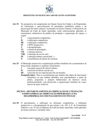 PREFEITURA MUNICIPAL DO CABO DE SANTO AGOSTINHO



Art. 52      Na perspectiva do cumprimento da Função Social da Cidade e da Propriedade,
             da valorização e aproveitamento do patrimônio imobiliário urbano e da
             preservação dos bens culturais, localizados em Zonas Urbanas e Urbanizáveis do
             Município do Cabo de Santo Agostinho, serão criteriosamente aplicados os
             instrumentos urbanísticos da política de produção e organização do espaço, a
             seguir:
             I       o parcelamento compulsório;
             II      a edificação compulsória;
             III     a utilização compulsória;
             IV      o IPTU progressivo;
             V       a desapropriação;
             VI      o direito de preempção;
             VII     a outorga onerosa;
             VIII a alteração do uso do solo;
             IX      a operação urbana consorciada; e
             X       a transferência do direito de construir.

Art. 53      O Município promoverá a regularização jurídico-fundiária dos assentamentos de
             baixa renda, mediante os seguintes instrumentos:
             I       usucapião especial de imóvel urbano;
             II      concessão do direito real de uso;
             III     concessão de uso especial para fins de moradia.
             Parágrafo único - Para os assentamentos que tenham sido objeto de intervenção
                     urbanística ou que tenham definidos seus parcelamentos a partir de
                     planos, programas e projetos habitacionais de interesse social,
                     preferencialmente, será promovida a regularização fundiária do caput,
                     através de ações coletivas.


    SEÇÃO I – DO PARCELAMENTO, DA EDIFICAÇÃO OU UTILIZAÇÃO
        COMPULSÓRIAS, DA TRIBUTAÇÃO PROGRESSIVA E DA
         DESAPROPRIAÇÃO COM PAGAMENTO EM TÍTULOS


Art. 54      O parcelamento, a edificação ou utilização compulsórias, a tributação
             progressiva e a desapropriação de que tratam o art. 182, § 4º, da Constituição
             Federal e o art. 91 da Lei Orgânica do Cabo de Santo Agostinho, serão aplicados
             de forma criteriosa e incidirão sobre:

                                                                                         PLE nº 018/2006   24 / 48

          Praça Ministro André Cavalcanti, s/nº - Centro - Cabo de Santo Agostinho/PE - CEP 54.505/904
                                  Fone: (81) 3521 6645 - Fax: (81) 3521 9124
 