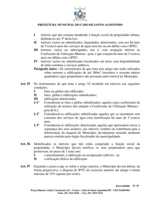 PREFEITURA MUNICIPAL DO CABO DE SANTO AGOSTINHO


             I   imóveis que não estejam atendendo à função social da propriedade urbana,
                 definida no art. 5º desta Lei;
             II imóveis vazios ou subutilizados, degradados, deteriorados, sem uso há mais
                 de 5 (cinco) anos dos serviços de água e/ou luz ou em débito com o IPTU;
             III terrenos vazios ou subocupados, isto é, com ocupação inferior ao
                 Coeficiente de Utilização Mínimo - µ/m, e que estejam há mais de 5 (cinco)
                 anos em débito com o IPTU.
             IV imóveis vazios ou subutilizados localizados em áreas com disponibilidade
                 de infra-estrutura e serviços públicos.
             Parágrafo único - Os instrumentos de que trata este artigo não serão utilizados
                    sobre terrenos e edificações de até 360m2 (trezentos e sessenta metros
                    quadrados) cujos proprietários não possuam outro imóvel no Município.

Art. 55      Os instrumentos de que trata o artigo 52 incidirão em imóveis nas seguintes
             condições:
             I      lotes ou glebas não edificadas;
             II     lotes, glebas e edificações subutilizados;
             III    edificações deterioradas.
             § 1º   Consideram-se lotes e glebas subutilizados, aqueles cujos coeficientes de
                    utilização do terreno não atinjam o Coeficiente de Utilização Mínimo -
                    µ/m de 0,1.
             § 2º   Consideram-se edificações subutilizadas aquelas que se encontram sem
                    consumo dos serviços de água e/ou eletrificação há mais de 5 (cinco)
                    anos.
             § 3º   Consideram-se edificações deterioradas aquelas que apresentem riscos à
                    segurança dos seus usuários, aos imóveis vizinhos ou contribuam para a
                    deterioração da imagem do Município, devidamente atestado mediante
                    parecer emitido pelo órgão fiscalizador da municipalidade.

Art. 56      Identificados os imóveis que não estão cumprindo a função social da
             propriedade, o Município deverá notificar os seus proprietários para que
             promovam, no prazo de 1 (um) ano:
             I       o parcelamento, a edificação ou recuperação cabíveis; ou
             II      a utilização efetiva da edificação.

Art. 57      Esgotado o prazo a que se refere o artigo anterior, o Município deverá dobrar, de
             forma progressiva, a alíquota do IPTU do exercício anterior até atingir o limite
             máximo de 15% (quinze por cento).


                                                                                         PLE nº 018/2006   25 / 48

          Praça Ministro André Cavalcanti, s/nº - Centro - Cabo de Santo Agostinho/PE - CEP 54.505/904
                                  Fone: (81) 3521 6645 - Fax: (81) 3521 9124
 