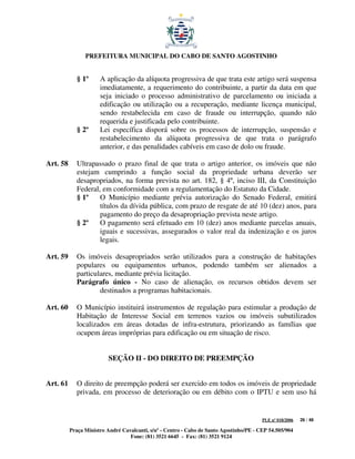 PREFEITURA MUNICIPAL DO CABO DE SANTO AGOSTINHO


             § 1º     A aplicação da alíquota progressiva de que trata este artigo será suspensa
                      imediatamente, a requerimento do contribuinte, a partir da data em que
                      seja iniciado o processo administrativo de parcelamento ou iniciada a
                      edificação ou utilização ou a recuperação, mediante licença municipal,
                      sendo restabelecida em caso de fraude ou interrupção, quando não
                      requerida e justificada pelo contribuinte.
             § 2º     Lei específica disporá sobre os processos de interrupção, suspensão e
                      restabelecimento da alíquota progressiva de que trata o parágrafo
                      anterior, e das penalidades cabíveis em caso de dolo ou fraude.

Art. 58      Ultrapassado o prazo final de que trata o artigo anterior, os imóveis que não
             estejam cumprindo a função social da propriedade urbana deverão ser
             desapropriados, na forma prevista no art. 182, § 4º, inciso III, da Constituição
             Federal, em conformidade com a regulamentação do Estatuto da Cidade.
             § 1º    O Município mediante prévia autorização do Senado Federal, emitirá
                     títulos da dívida pública, com prazo de resgate de até 10 (dez) anos, para
                     pagamento do preço da desapropriação prevista neste artigo.
             § 2º    O pagamento será efetuado em 10 (dez) anos mediante parcelas anuais,
                     iguais e sucessivas, assegurados o valor real da indenização e os juros
                     legais.

Art. 59      Os imóveis desapropriados serão utilizados para a construção de habitações
             populares ou equipamentos urbanos, podendo também ser alienados a
             particulares, mediante prévia licitação.
             Parágrafo único - No caso de alienação, os recursos obtidos devem ser
                     destinados a programas habitacionais.

Art. 60      O Município instituirá instrumentos de regulação para estimular a produção de
             Habitação de Interesse Social em terrenos vazios ou imóveis subutilizados
             localizados em áreas dotadas de infra-estrutura, priorizando as famílias que
             ocupem áreas impróprias para edificação ou em situação de risco.


                          SEÇÃO II - DO DIREITO DE PREEMPÇÃO


Art. 61      O direito de preempção poderá ser exercido em todos os imóveis de propriedade
             privada, em processo de deterioração ou em débito com o IPTU e sem uso há


                                                                                         PLE nº 018/2006   26 / 48

          Praça Ministro André Cavalcanti, s/nº - Centro - Cabo de Santo Agostinho/PE - CEP 54.505/904
                                  Fone: (81) 3521 6645 - Fax: (81) 3521 9124
 