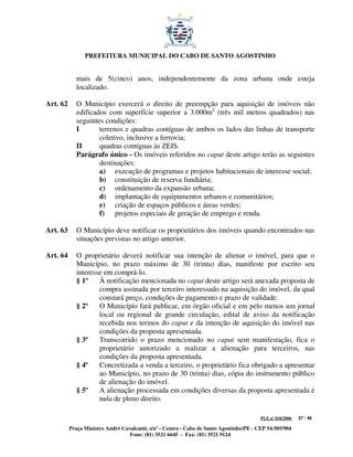 PREFEITURA MUNICIPAL DO CABO DE SANTO AGOSTINHO


             mais de 5(cinco) anos, independentemente da zona urbana onde esteja
             localizado.

Art. 62      O Município exercerá o direito de preempção para aquisição de imóveis não
             edificados com superfície superior a 3.000m2 (três mil metros quadrados) nas
             seguintes condições:
             I       terrenos e quadras contíguas de ambos os lados das linhas de transporte
                     coletivo, inclusive a ferrovia;
             II      quadras contíguas às ZEIS.
             Parágrafo único - Os imóveis referidos no caput deste artigo terão as seguintes
                     destinações:
                     a) execução de programas e projetos habitacionais de interesse social;
                     b) constituição de reserva fundiária;
                     c) ordenamento da expansão urbana;
                     d) implantação de equipamentos urbanos e comunitários;
                     e) criação de espaços públicos e áreas verdes;
                     f) projetos especiais de geração de emprego e renda.

Art. 63      O Município deve notificar os proprietários dos imóveis quando encontrados nas
             situações previstas no artigo anterior.

Art. 64      O proprietário deverá notificar sua intenção de alienar o imóvel, para que o
             Município, no prazo máximo de 30 (trinta) dias, manifeste por escrito seu
             interesse em comprá-lo.
             § 1º    À notificação mencionada no caput deste artigo será anexada proposta de
                     compra assinada por terceiro interessado na aquisição do imóvel, da qual
                     constará preço, condições de pagamento e prazo de validade.
             § 2º    O Município fará publicar, em órgão oficial e em pelo menos um jornal
                     local ou regional de grande circulação, edital de aviso da notificação
                     recebida nos termos do caput e da intenção de aquisição do imóvel nas
                     condições da proposta apresentada.
             § 3º    Transcorrido o prazo mencionado no caput sem manifestação, fica o
                     proprietário autorizado a realizar a alienação para terceiros, nas
                     condições da proposta apresentada.
             § 4º    Concretizada a venda a terceiro, o proprietário fica obrigado a apresentar
                     ao Município, no prazo de 30 (trinta) dias, cópia do instrumento público
                     de alienação do imóvel.
             § 5º    A alienação processada em condições diversas da proposta apresentada é
                     nula de pleno direito.

                                                                                         PLE nº 018/2006   27 / 48

          Praça Ministro André Cavalcanti, s/nº - Centro - Cabo de Santo Agostinho/PE - CEP 54.505/904
                                  Fone: (81) 3521 6645 - Fax: (81) 3521 9124
 