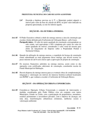 PREFEITURA MUNICIPAL DO CABO DE SANTO AGOSTINHO


             § 6º     Ocorrida a hipótese prevista no § 5º, o Município poderá adquirir o
                      imóvel pelo valor da base de cálculo do IPTU ou pelo valor indicado na
                      proposta apresentada, se este for inferior àquele.


                            SEÇÃO III – DA OUTORGA ONEROSA


Art. 65      O Poder Executivo cobrará a título de outorga onerosa a área de construção que
             exceda o limite definido pelo Coeficiente de Utilização Básico - µ/b=1(um).
             Parágrafo único - O valor do metro quadrado de construção correspondente ao
                    solo criado, será equivalente a 50% (cinqüenta por cento) do valor do
                    metro quadrado do imóvel, considerado o valor venal do terreno para
                    efeito do lançamento do Imposto sobre a Propriedade Predial e
                    Territorial Urbana.

Art. 66      Quando da utilização da outorga onerosa, a expedição da licença de construção
             estará subordinada ao total pagamento dessa outorga, que deverá ocorrer no
             prazo máximo de até 6 (seis) meses após a aprovação do projeto de construção.

Art. 67      Os recursos financeiros auferidos na outorga onerosa, assim como os das
             operações com certificados adicionais de construção, constituirão receita do
             Fundo Municipal de Habitação.

Art. 68      Haverá dispensa da outorga onerosa para as eventuais obras de complementação,
             integração e valorização em imóveis de interesse histórico-cultural localizados
             em ZEPHC’s, que venham a exceder o Coeficiente de Utilização Básico.


                 SEÇÃO IV – DA OPERAÇÃO URBANA CONSORCIADA


Art. 69      Considera-se Operação Urbana Consorciada o conjunto de intervenções e
             medidas coordenadas pelo Poder Público e/ou em conjunto com outros
             Municípios, Estado ou União, com a participação de proprietários, moradores,
             usuários permanentes e investidores privados, com o objetivo de alcançar, em
             uma área, transformações urbanísticas estruturais, melhorias sociais e
             valorização ambiental.


                                                                                         PLE nº 018/2006   28 / 48

          Praça Ministro André Cavalcanti, s/nº - Centro - Cabo de Santo Agostinho/PE - CEP 54.505/904
                                  Fone: (81) 3521 6645 - Fax: (81) 3521 9124
 
