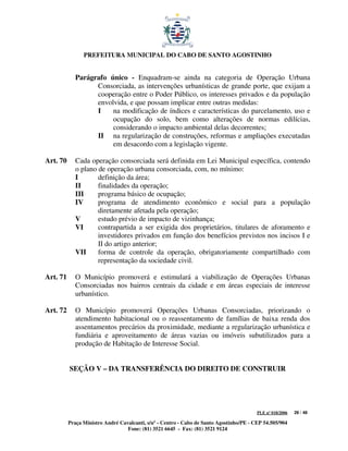 PREFEITURA MUNICIPAL DO CABO DE SANTO AGOSTINHO


             Parágrafo único - Enquadram-se ainda na categoria de Operação Urbana
                   Consorciada, as intervenções urbanísticas de grande porte, que exijam a
                   cooperação entre o Poder Público, os interesses privados e da população
                   envolvida, e que possam implicar entre outras medidas:
                   I    na modificação de índices e características do parcelamento, uso e
                        ocupação do solo, bem como alterações de normas edilícias,
                        considerando o impacto ambiental delas decorrentes;
                   II na regularização de construções, reformas e ampliações executadas
                        em desacordo com a legislação vigente.

Art. 70      Cada operação consorciada será definida em Lei Municipal específica, contendo
             o plano de operação urbana consorciada, com, no mínimo:
             I       definição da área;
             II      finalidades da operação;
             III     programa básico de ocupação;
             IV      programa de atendimento econômico e social para a população
                     diretamente afetada pela operação;
             V       estudo prévio de impacto de vizinhança;
             VI      contrapartida a ser exigida dos proprietários, titulares de aforamento e
                     investidores privados em função dos benefícios previstos nos incisos I e
                     II do artigo anterior;
             VII     forma de controle da operação, obrigatoriamente compartilhado com
                     representação da sociedade civil.

Art. 71      O Município promoverá e estimulará a viabilização de Operações Urbanas
             Consorciadas nos bairros centrais da cidade e em áreas especiais de interesse
             urbanístico.

Art. 72      O Município promoverá Operações Urbanas Consorciadas, priorizando o
             atendimento habitacional ou o reassentamento de famílias de baixa renda dos
             assentamentos precários da proximidade, mediante a regularização urbanística e
             fundiária e aproveitamento de áreas vazias ou imóveis subutilizados para a
             produção de Habitação de Interesse Social.


          SEÇÃO V – DA TRANSFERÊNCIA DO DIREITO DE CONSTRUIR




                                                                                         PLE nº 018/2006   29 / 48

          Praça Ministro André Cavalcanti, s/nº - Centro - Cabo de Santo Agostinho/PE - CEP 54.505/904
                                  Fone: (81) 3521 6645 - Fax: (81) 3521 9124
 