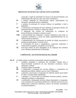 PREFEITURA MUNICIPAL DO CABO DE SANTO AGOSTINHO


                      exercendo o papel de articulador do processo de desenvolvimento e da
                      redistribuição não regressiva dos seus custos e benefícios;
             IV       a dotação adequada de infra-estrutura urbana, especialmente em
                      transporte, saneamento básico e habitação;
             V        a garantia da prestação de serviços urbanos de qualidade a toda a
                      população;
             VI       a conservação e recuperação do meio ambiente, da paisagem urbana e do
                      patrimônio histórico, artístico e cultural da cidade;
             VII      a adequação das normas de urbanização às condições de
                      desenvolvimento econômico, cultural e social;
             VIII     a universalização das obrigações e direitos urbanísticos para todos os
                      segmentos econômicos e sociais da cidade, independentemente de seu
                      caráter formal ou informal;
             IX       a regulamentação dos instrumentos de gestão da cidade, necessários à
                      garantia da participação e controle social;
             X        a revitalização de áreas e equipamentos comerciais, industriais e
                      institucionais estagnados, decadentes ou em desuso;
             XI       renovação urbana de áreas degradadas ou de ocupação não conforme
                      com a dinâmica projetada para o Município.


                    CAPÍTULO II – DA FUNÇÃO SOCIAL DA CIDADE


Art. 4º      A cidade cumpre sua função social quando assegura à população:
             I      condições adequadas à realização das atividades voltadas para o
                    desenvolvimento sustentável em suas dimensões econômica, social,
                    ambiental e cultural;
             II     condições dignas de moradia;
             III    o atendimento à demanda por serviços públicos e comunitários da
                    população que habita, trabalha, atua ou visita o Município;
             IV     a proteção, conservação e recuperação do ambiente natural, para mantê-
                    lo sadio e ecologicamente equilibrado;
             V      a proteção e a conservação do patrimônio histórico-cultural, artístico,
                    ambiental, geológico e arqueológico;
             VI     a reabilitação e readequação de áreas urbanas degradadas ou estagnadas,
                    com incremento do seu potencial edificável e estímulos para novos usos,
                    habitacionais, comerciais, industriais, mistos e de serviços, inserindo-as
                    no Sistema Produtivo;

                                                                                         PLE nº 018/2006   3 / 48

          Praça Ministro André Cavalcanti, s/nº - Centro - Cabo de Santo Agostinho/PE - CEP 54.505/904
                                  Fone: (81) 3521 6645 - Fax: (81) 3521 9124
 