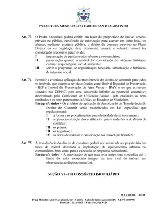 PREFEITURA MUNICIPAL DO CABO DE SANTO AGOSTINHO


Art. 73      O Poder Executivo poderá emitir, em favor do proprietário de imóvel urbano,
             privado ou público, certificado de autorização para exercer em outro local, ou
             alienar, mediante escritura pública, o direito de construir previsto no Plano
             Diretor ou em legislação dele decorrente, quando o referido imóvel for
             considerado necessário para fins de:
             I       implantação de equipamentos urbanos e comunitários;
             II      preservação quando o imóvel for considerado de interesse histórico,
                     cultural, arqueológico, social, ambiental;
             III     servir a programas de regularização fundiária, urbanização e habitação
                     de interesse social.

Art. 74      Permitir a criteriosa aplicação da transferência do direito de construir para todos
             os imóveis, que vierem a ser classificados como Imóvel Especial de Preservação
             - IEP e Imóvel de Preservação de Área Verde - IPAV e os que estiverem
             situados nas ZEPHC, com área construída inferior ao potencial construtivo
             determinado pelo Coeficiente de Utilização Básico - µ/b, excluídos os bens
             tombados e os bens pertencentes à União, ao Estado e ao Município.
             Parágrafo único - Os critérios de aplicação da Autorização de Transferência do
                     Direito de Construir serão estabelecidos em Lei específica, que
                     regulamentará:
                     I     a forma e os procedimentos para efetividade deste instrumento;
                     II a operacionalização dos certificados para transferência do direito de
                           construir;
                     III os prazos;
                     III os registros; e
                     IV as obras de restauro e conservação no imóvel que transfere.

Art. 75      A transferência do direito de construir poderá ser autorizada ao proprietário em
             troca de imóvel destinado à implantação de equipamentos urbanos ou
             comunitários, bem como para a execução de programa habitacional.
             Parágrafo único - A autorização de que trata este artigo será concedida até o
                    limite do valor monetário integral da área total do imóvel, em
                    observância ao disposto nesta Lei.


                        SEÇÃO VI – DO CONSÓRCIO IMOBILIÁRIO




                                                                                         PLE nº 018/2006   30 / 48

          Praça Ministro André Cavalcanti, s/nº - Centro - Cabo de Santo Agostinho/PE - CEP 54.505/904
                                  Fone: (81) 3521 6645 - Fax: (81) 3521 9124
 