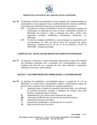 PREFEITURA MUNICIPAL DO CABO DE SANTO AGOSTINHO


Art. 76      O Município facultará ao proprietário de área atingida pela compulsoriedade do
             parcelamento ou da ocupação do solo o estabelecimento de consórcio imobiliário
             como forma de viabilização financeira do aproveitamento do imóvel.
             § 1º   Considera-se consórcio imobiliário a forma de viabilização de planos de
                    urbanização ou edificação por meio do qual o proprietário transfere ao
                    Município seu imóvel e, após a realização das obras, recebe como
                    pagamento unidades imobiliárias devidamente urbanizadas ou
                    edificadas.
             § 2º   O valor das unidades imobiliárias a serem entregues ao proprietário será
                    correspondente ao valor do imóvel antes da execução das obras,
                    observado o disposto no § 2º, do art. 8º, da Lei Federal nº 10.257 de
                    10/07/2001 - Estatuto da Cidade.


     CAPÍTULO VII – DO PLANO DE DESENVOLVIMENTO INTEGRADO


Art. 77      As propostas e diretrizes a seguir enumeradas representam a síntese do resultado
             dos seminários realizados com a sociedade civil, correspondentes aos grupos
             temáticos das áreas de uso e ocupação do solo, meio ambiente e saneamento
             ambiental, zona rural e gestão urbana.


     SEÇÃO I – DAS DIRETRIZES DE MOBILIDADE E ACESSIBILIDADE


Art. 78      As diretrizes de mobilidade e acessibilidade urbana, a exemplo do “Ir e vir na
             Metrópole” na escala local e metropolitana, objetiva o deslocamento seguro de
             pessoas, bens e animais e deve atender aos seguintes parâmetros:
             I      integração entre os modos de transporte rodo-ferroviário, com utilização
                    do corredor ferroviário existente e ampliação do sistema viário para
                    facilitar a integração desses sistemas;
             II     implantação de vias coletoras para transporte de cargas;
             III    valorização da PE-60 como eixo de desenvolvimento turístico;
             IV     elaboração de projeto cicloviário;
             V      programa de recuperação e manutenção de vias vicinais;
             VI     plano setorial de rotas acessíveis.



                                                                                         PLE nº 018/2006   31 / 48

          Praça Ministro André Cavalcanti, s/nº - Centro - Cabo de Santo Agostinho/PE - CEP 54.505/904
                                  Fone: (81) 3521 6645 - Fax: (81) 3521 9124
 