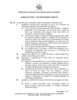 PREFEITURA MUNICIPAL DO CABO DE SANTO AGOSTINHO


                     SUBSEÇÃO ÚNICA – DO TRANSPORTE URBANO


Art. 79      As diretrizes para o transporte urbano, contemplarão as seguintes ações:
             I       Estabelecer parcerias para construção de novas vias estruturais de
                     integração da nucleação Sul (Jaboatão-Cabo-Ipojuca):
                     a) via de contorno na margem esquerda do Rio Jaboatão – Candeias-
                           Pontezinha, “Nova Curcurana”, com ponte de acesso à praia de
                           Paiva, que funcionará como ligação viária entre Ponte dos
                           Carvalhos e as praias de Paiva e Candeias;
                     b) via de acesso à Suape - Variante da PE-60 - de ligação entre a BR-
                           101, altura das Indústrias Muller e o TDR/PE-28, privilegiando os
                           veículos de carga; cuja diretriz será de aproveitamento de grande
                           parte do traçado da antiga estrada de Barreiros, no trecho ao sul da
                           ponte do Pirapama, conectada com a BR-101 pela via de ligação da
                           periferia sul de Ponte dos Carvalhos;
                     c) via de contorno sul entre a BR-101 (Charneca) e a PE-60 e PE-42;
                     d) eixo litorâneo entre a Curcurana e a PE-28 (em integração com a
                           Via-parque do loteamento Praia de Paiva e a via Parque do
                           loteamento Enseada dos Corais);
             II      ligação entre a BR-101 nova e a BR-101 antiga, na altura do Km 97 na
                     periferia sul de Ponte dos Carvalhos;
             III     duplicação e requalificação de eixos viários de integração urbano-
                     metropolitana:
                     a) duplicação da antiga BR-101, no trecho Miller-Charneca, com vias
                           marginais, ciclovias (ou ciclofaixas) e paradas abrigadas para o
                           transporte coletivo, como eixo de serviços (ou CAM – Corredor de
                           Atividades Múltiplas) da centralidade metropolitana;
                     b) requalificação da PE-60, no trecho entre o Km 0 (BR-101) e o
                           acesso ao Porto de Suape, com vias marginais, ciclovias,
                           ciclofaixas, passarelas e passagens em desnível para retorno e
                           melhor integração urbanística e paisagística, como eixo de serviços,
                           mediante a implantação de Corredor de Atividades Múltiplas da
                           centralidade metropolitana.
             IV      ampliação e melhoria do transporte ferroviário de passageiros de forma
                     a:
                     a) inserir o sistema ferroviário como instrumento indutor de
                           desenvolvimento urbano para atender ao Complexo Industrial-
                           Portuário de Suape;

                                                                                         PLE nº 018/2006   32 / 48

          Praça Ministro André Cavalcanti, s/nº - Centro - Cabo de Santo Agostinho/PE - CEP 54.505/904
                                  Fone: (81) 3521 6645 - Fax: (81) 3521 9124
 