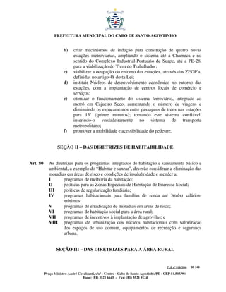 PREFEITURA MUNICIPAL DO CABO DE SANTO AGOSTINHO


                      b)    criar mecanismos de indução para construção de quatro novas
                            estações metroviárias, ampliando o sistema até a Charneca e no
                            sentido do Complexo Industrial-Portuário de Suape, até a PE-28,
                            para a viabilização do Trem do Trabalhador;
                      c)    viabilizar a ocupação do entorno das estações, através das ZEOP’s,
                            definidas no artigo 48 desta Lei;
                      d)    instituir Núcleos de desenvolvimento econômico no entorno das
                            estações, com a implantação de centros locais de comércio e
                            serviços;
                      e)    otimizar o funcionamento do sistema ferroviário, integrado ao
                            metrô em Cajueiro Seco, aumentando o número de viagens e
                            diminuindo os espaçamentos entre passagens de trens nas estações
                            para 15’ (quinze minutos); tornando este sistema confiável,
                            inserindo-o verdadeiramente no sistema de transporte
                            metropolitano;
                      f)    promover a mobilidade e acessibilidade do pedestre.


                  SEÇÃO II – DAS DIRETRIZES DE HABITABILIDADE


Art. 80      As diretrizes para os programas integrados de habitação e saneamento básico e
             ambiental, a exemplo do “Habitar e sanear”, deverão considerar a eliminação das
             moradias em áreas de risco e condições de insalubridade e atender a:
             I       programas de melhoria da habitação;
             II      políticas para as Zonas Especiais de Habitação de Interesse Social;
             III     políticas de regularização fundiária;
             IV      programas habitacionais para famílias de renda até 3(três) salários-
                     mínimos;
             V       programas de erradicação de moradias em áreas de risco;
             VI      programas de habitação social para a área rural;
             VII     programas de incentivos à implantação de agrovilas; e
             VIII programas de urbanização dos núcleos habitacionais com valorização
                     dos espaços de uso comum, equipamentos de recreação e segurança
                     urbana.


                 SEÇÃO III – DAS DIRETRIZES PARA A ÁREA RURAL


                                                                                         PLE nº 018/2006   33 / 48

          Praça Ministro André Cavalcanti, s/nº - Centro - Cabo de Santo Agostinho/PE - CEP 54.505/904
                                  Fone: (81) 3521 6645 - Fax: (81) 3521 9124
 
