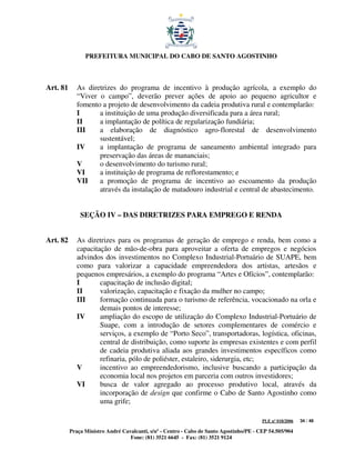 PREFEITURA MUNICIPAL DO CABO DE SANTO AGOSTINHO



Art. 81      As diretrizes do programa de incentivo à produção agrícola, a exemplo do
             “Viver o campo”, deverão prever ações de apoio ao pequeno agricultor e
             fomento a projeto de desenvolvimento da cadeia produtiva rural e contemplarão:
             I      a instituição de uma produção diversificada para a área rural;
             II     a implantação de política de regularização fundiária;
             III    a elaboração de diagnóstico agro-florestal de desenvolvimento
                    sustentável;
             IV     a implantação de programa de saneamento ambiental integrado para
                    preservação das áreas de mananciais;
             V      o desenvolvimento do turismo rural;
             VI     a instituição de programa de reflorestamento; e
             VII    a promoção de programa de incentivo ao escoamento da produção
                    através da instalação de matadouro industrial e central de abastecimento.


              SEÇÃO IV – DAS DIRETRIZES PARA EMPREGO E RENDA


Art. 82      As diretrizes para os programas de geração de emprego e renda, bem como a
             capacitação de mão-de-obra para aproveitar a oferta de empregos e negócios
             advindos dos investimentos no Complexo Industrial-Portuário de SUAPE, bem
             como para valorizar a capacidade empreendedora dos artistas, artesãos e
             pequenos empresários, a exemplo do programa “Artes e Ofícios”, contemplarão:
             I       capacitação de inclusão digital;
             II      valorização, capacitação e fixação da mulher no campo;
             III     formação continuada para o turismo de referência, vocacionado na orla e
                     demais pontos de interesse;
             IV      ampliação do escopo de utilização do Complexo Industrial-Portuário de
                     Suape, com a introdução de setores complementares de comércio e
                     serviços, a exemplo de “Porto Seco”, transportadoras, logística, oficinas,
                     central de distribuição, como suporte às empresas existentes e com perfil
                     de cadeia produtiva aliada aos grandes investimentos específicos como
                     refinaria, pólo de poliéster, estaleiro, siderurgia, etc;
             V       incentivo ao empreendedorismo, inclusive buscando a participação da
                     economia local nos projetos em parceria com outros investidores;
             VI      busca de valor agregado ao processo produtivo local, através da
                     incorporação de design que confirme o Cabo de Santo Agostinho como
                     uma grife;

                                                                                         PLE nº 018/2006   34 / 48

          Praça Ministro André Cavalcanti, s/nº - Centro - Cabo de Santo Agostinho/PE - CEP 54.505/904
                                  Fone: (81) 3521 6645 - Fax: (81) 3521 9124
 