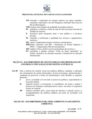 PREFEITURA MUNICIPAL DO CABO DE SANTO AGOSTINHO


                      VII estimular a exploração de esportes náuticos nas águas marinhas,
                           estuarinas, represadas e nos rios Pirapama e Jaboatão, bem como na
                           Ria do Massangana;
                      VIII construir uma imagem de qualidade do produto turístico;
                      IX qualificar e certificar a oferta de mão de obra local para mercado de
                           trabalho do turismo;
                      X incentivar ações integradas entre o setor público e a iniciativa
                           privada;
                      XI estimular a certificação e qualidade dos serviços e equipamentos
                           turísticos;
                      XII captar e implementar projetos turísticos estruturadores;
                      XIII firmar convênios com IES – Instituições de Ensino Superior e
                           ONG´s – Organizações Não Governamentais;
                      XIV ampliar o fluxo, perfil e taxa de permanência dos turistas; e
                      XV consolidar o produto turístico “Cabo de Santo Agostinho” no
                           Estado, otimizá-lo no mercado nacional e fortalecê-lo no mercado
                           internacional.


 SEÇÃO VI – DAS DIRETRIZES DE GESTÃO URBANA DOS PROGRAMAS DE
        CONTROLE E FISCALIZAÇÃO DE POLÍTICAS PÚBLICAS


Art. 84      Para a eficácia do controle social das políticas públicas, mediante a utilização
             dos instrumentos de gestão democrática, da boa governança, aprimoramento e
             ampliação de processos e fóruns de intermediação, serão adotadas as seguintes
             diretrizes:
             I        ouvir a sociedade civil em todo os processos políticos, especialmente os
                      de gestão urbana;
             II       capacitar técnica e civicamente os conselheiros, de forma a manter o
                      processo de formação continuada desses atores, em todos os segmentos
                      sociais de controle;
             III      unificar conselhos afins, como forma de otimizar o controle social e o
                      acompanhamento das políticas públicas por parte da sociedade civil
                      organizada.


  SEÇÃO VII – DAS DIRETRIZES PARA MEIO AMBIENTE E SANEAMENTO
                           AMBIENTAL

                                                                                         PLE nº 018/2006   36 / 48

          Praça Ministro André Cavalcanti, s/nº - Centro - Cabo de Santo Agostinho/PE - CEP 54.505/904
                                  Fone: (81) 3521 6645 - Fax: (81) 3521 9124
 