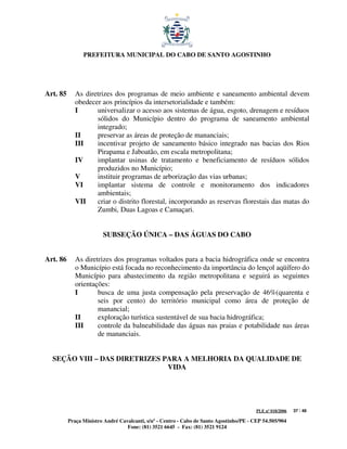 PREFEITURA MUNICIPAL DO CABO DE SANTO AGOSTINHO




Art. 85      As diretrizes dos programas de meio ambiente e saneamento ambiental devem
             obedecer aos princípios da intersetorialidade e também:
             I      universalizar o acesso aos sistemas de água, esgoto, drenagem e resíduos
                    sólidos do Município dentro do programa de saneamento ambiental
                    integrado;
             II     preservar as áreas de proteção de mananciais;
             III    incentivar projeto de saneamento básico integrado nas bacias dos Rios
                    Pirapama e Jaboatão, em escala metropolitana;
             IV     implantar usinas de tratamento e beneficiamento de resíduos sólidos
                    produzidos no Município;
             V      instituir programas de arborização das vias urbanas;
             VI     implantar sistema de controle e monitoramento dos indicadores
                    ambientais;
             VII    criar o distrito florestal, incorporando as reservas florestais das matas do
                    Zumbi, Duas Lagoas e Camaçari.


                        SUBSEÇÃO ÚNICA – DAS ÁGUAS DO CABO


Art. 86      As diretrizes dos programas voltados para a bacia hidrográfica onde se encontra
             o Município está focada no reconhecimento da importância do lençol aqüífero do
             Município para abastecimento da região metropolitana e seguirá as seguintes
             orientações:
             I       busca de uma justa compensação pela preservação de 46%(quarenta e
                     seis por cento) do território municipal como área de proteção de
                     manancial;
             II      exploração turística sustentável de sua bacia hidrográfica;
             III     controle da balneabilidade das águas nas praias e potabilidade nas áreas
                     de mananciais.


  SEÇÃO VIII – DAS DIRETRIZES PARA A MELHORIA DA QUALIDADE DE
                               VIDA




                                                                                         PLE nº 018/2006   37 / 48

          Praça Ministro André Cavalcanti, s/nº - Centro - Cabo de Santo Agostinho/PE - CEP 54.505/904
                                  Fone: (81) 3521 6645 - Fax: (81) 3521 9124
 