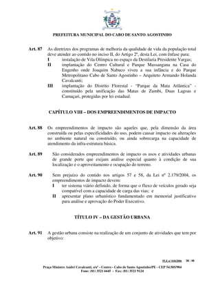 PREFEITURA MUNICIPAL DO CABO DE SANTO AGOSTINHO


Art. 87      As diretrizes dos programas de melhoria da qualidade de vida da população total
             deve atender ao contido no inciso II, do Artigo 2º, desta Lei, com ênfase para:
             I       instalação de Vila Olímpica no espaço da Destilaria Presidente Vargas;
             II      implantação do Centro Cultural e Parque Massangana na Casa do
                     Engenho onde Joaquim Nabuco viveu a sua infância e do Parque
                     Metropolitano Cabo de Santo Agostinho – Arquiteto Armando Holanda
                     Cavalcanti;
             III     implantação do Distrito Florestal - “Parque da Mata Atlântica” -
                     constituído pela unificação das Matas de Zumbi, Duas Lagoas e
                     Camaçari, protegidas por lei estadual.


             CAPÍTULO VIII – DOS EMPREENDIMENTOS DE IMPACTO


Art. 88      Os empreendimentos de impacto são aqueles que, pela dimensão da área
             construída ou pelas especificidades do uso, podem causar impacto ou alterações
             no ambiente natural ou construído, ou ainda sobrecarga na capacidade de
             atendimento da infra-estrutura básica.

Art. 89         São considerados empreendimentos de impacto os usos e atividades urbanas
                de grande porte que exijam análise especial quanto à condição de sua
                localização e o aproveitamento e ocupação do terreno.

Art. 90         Sem prejuízo do contido nos artigos 57 e 58, da Lei nº 2.179/2004, os
                empreendimentos de impacto devem:
                I   ter sistema viário definido, de forma que o fluxo de veículos gerado seja
                    compatível com a capacidade de carga das vias; e
                II apresentar plano urbanístico fundamentado em memorial justificativo
                    para análise e aprovação do Poder Executivo.


                              TÍTULO IV – DA GESTÃO URBANA


Art. 91      A gestão urbana consiste na realização de um conjunto de atividades que tem por
             objetivo:



                                                                                         PLE nº 018/2006   38 / 48

          Praça Ministro André Cavalcanti, s/nº - Centro - Cabo de Santo Agostinho/PE - CEP 54.505/904
                                  Fone: (81) 3521 6645 - Fax: (81) 3521 9124
 