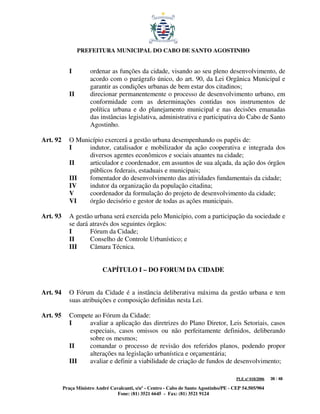 PREFEITURA MUNICIPAL DO CABO DE SANTO AGOSTINHO


             I        ordenar as funções da cidade, visando ao seu pleno desenvolvimento, de
                      acordo com o parágrafo único, do art. 90, da Lei Orgânica Municipal e
                      garantir as condições urbanas de bem estar dos citadinos;
             II       direcionar permanentemente o processo de desenvolvimento urbano, em
                      conformidade com as determinações contidas nos instrumentos de
                      política urbana e do planejamento municipal e nas decisões emanadas
                      das instâncias legislativa, administrativa e participativa do Cabo de Santo
                      Agostinho.

Art. 92      O Município exercerá a gestão urbana desempenhando os papéis de:
             I     indutor, catalisador e mobilizador da ação cooperativa e integrada dos
                   diversos agentes econômicos e sociais atuantes na cidade;
             II    articulador e coordenador, em assuntos de sua alçada, da ação dos órgãos
                   públicos federais, estaduais e municipais;
             III   fomentador do desenvolvimento das atividades fundamentais da cidade;
             IV    indutor da organização da população citadina;
             V     coordenador da formulação do projeto de desenvolvimento da cidade;
             VI    órgão decisório e gestor de todas as ações municipais.

Art. 93      A gestão urbana será exercida pelo Município, com a participação da sociedade e
             se dará através dos seguintes órgãos:
             I       Fórum da Cidade;
             II      Conselho de Controle Urbanístico; e
             III     Câmara Técnica.


                            CAPÍTULO I – DO FORUM DA CIDADE


Art. 94      O Fórum da Cidade é a instância deliberativa máxima da gestão urbana e tem
             suas atribuições e composição definidas nesta Lei.

Art. 95      Compete ao Fórum da Cidade:
             I     avaliar a aplicação das diretrizes do Plano Diretor, Leis Setoriais, casos
                   especiais, casos omissos ou não perfeitamente definidos, deliberando
                   sobre os mesmos;
             II    comandar o processo de revisão dos referidos planos, podendo propor
                   alterações na legislação urbanística e orçamentária;
             III   avaliar e definir a viabilidade de criação de fundos de desenvolvimento;

                                                                                         PLE nº 018/2006   39 / 48

          Praça Ministro André Cavalcanti, s/nº - Centro - Cabo de Santo Agostinho/PE - CEP 54.505/904
                                  Fone: (81) 3521 6645 - Fax: (81) 3521 9124
 