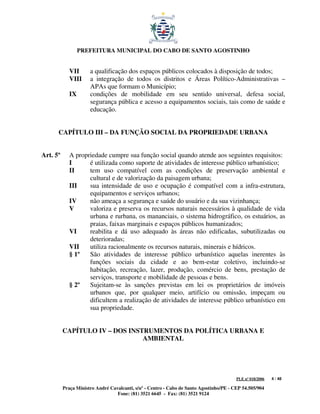 PREFEITURA MUNICIPAL DO CABO DE SANTO AGOSTINHO


             VII      a qualificação dos espaços públicos colocados à disposição de todos;
             VIII     a integração de todos os distritos e Áreas Político-Administrativas –
                      APAs que formam o Município;
             IX       condições de mobilidade em seu sentido universal, defesa social,
                      segurança pública e acesso a equipamentos sociais, tais como de saúde e
                      educação.


      CAPÍTULO III – DA FUNÇÃO SOCIAL DA PROPRIEDADE URBANA


Art. 5º      A propriedade cumpre sua função social quando atende aos seguintes requisitos:
             I      é utilizada como suporte de atividades de interesse público urbanístico;
             II     tem uso compatível com as condições de preservação ambiental e
                    cultural e de valorização da paisagem urbana;
             III    sua intensidade de uso e ocupação é compatível com a infra-estrutura,
                    equipamentos e serviços urbanos;
             IV     não ameaça a segurança e saúde do usuário e da sua vizinhança;
             V      valoriza e preserva os recursos naturais necessários à qualidade de vida
                    urbana e rurbana, os mananciais, o sistema hidrográfico, os estuários, as
                    praias, faixas marginais e espaços públicos humanizados;
             VI     reabilita e dá uso adequado às áreas não edificadas, subutilizadas ou
                    deterioradas;
             VII    utiliza racionalmente os recursos naturais, minerais e hídricos.
             § 1º   São atividades de interesse público urbanístico aquelas inerentes às
                    funções sociais da cidade e ao bem-estar coletivo, incluindo-se
                    habitação, recreação, lazer, produção, comércio de bens, prestação de
                    serviços, transporte e mobilidade de pessoas e bens.
             § 2º   Sujeitam-se às sanções previstas em lei os proprietários de imóveis
                    urbanos que, por qualquer meio, artifício ou omissão, impeçam ou
                    dificultem a realização de atividades de interesse público urbanístico em
                    sua propriedade.


          CAPÍTULO IV – DOS INSTRUMENTOS DA POLÍTICA URBANA E
                                AMBIENTAL




                                                                                         PLE nº 018/2006   4 / 48

          Praça Ministro André Cavalcanti, s/nº - Centro - Cabo de Santo Agostinho/PE - CEP 54.505/904
                                  Fone: (81) 3521 6645 - Fax: (81) 3521 9124
 