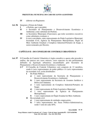 PREFEITURA MUNICIPAL DO CABO DE SANTO AGOSTINHO


             IV       elaborar seu Regimento.

Art. 96      Integram o Fórum da Cidade:
             I      o Prefeito, que o presidirá;
             II     o Secretário de Planejamento e Desenvolvimento Econômico e
                    Ambiental, como substituto do Prefeito;
             III    os Secretários Municipais (Funcionais), que terão secretários executivos
                    como substitutos eventuais; e
             IV     6 (seis) convidados, entre representantes do Poder Legislativo Municipal,
                    Sociedade Civil, Agência de Planejamento Metropolitano, Órgão de
                    Meio Ambiente Estadual e Complexo Industrial-Portuário de Suape, a
                    serem nomeados por Decreto.


           CAPÍTULO II – DO CONSELHO DE CONTROLE URBANÍSTICO


Art. 97      O Conselho de Controle Urbanístico é órgão consultivo a quem cabe proceder a
             análise, dar parecer nos casos omissos, casos especiais ou não perfeitamente
             definidos na legislação urbanística encaminhados pelo Secretário de
             Planejamento e Desenvolvimento Econômico e Ambiental.
             § 1º    O Conselho de Controle Urbanístico será composto de 12 membros,
                     sendo 6 (seis) representantes do poder público e 6 (seis) representantes
                     da sociedade civil, assim distribuídos:
                     I    Do Poder Público:
                          a) 1 (um) representante da Secretaria de Planejamento e
                               Desenvolvimento Econômico e Ambiental;
                          b) 1 (um) representante da Secretaria de Assuntos Jurídicos e
                               Defesa da Cidadania;
                          c) 1 (um) representante do Complexo Industrial-Portuário de
                               Suape;
                          d) 1 (um) representante do Poder Legislativo Municipal;
                          e) 1 (um) representante da Agência de Planejamento
                               Metropolitano;
                          f) 1 (um ) representante do Órgão Estadual de Meio Ambiente.
                     II Da sociedade civil:
                          a) 1 (um) representante de entidades empresariais;
                          b) 3 (três) representantes das Áreas Político-Administrativas,
                               sendo 1 (um) de cada APA;

                                                                                         PLE nº 018/2006   40 / 48

          Praça Ministro André Cavalcanti, s/nº - Centro - Cabo de Santo Agostinho/PE - CEP 54.505/904
                                  Fone: (81) 3521 6645 - Fax: (81) 3521 9124
 