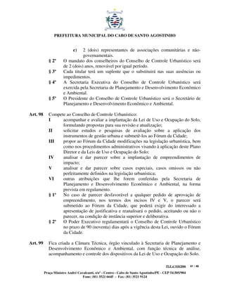 PREFEITURA MUNICIPAL DO CABO DE SANTO AGOSTINHO


                            c)   2 (dois) representantes de associações comunitárias e não-
                                 governamentais.
             § 2º     O mandato dos conselheiros do Conselho de Controle Urbanístico será
                      de 2 (dois) anos, renovável por igual período.
             § 3º     Cada titular terá um suplente que o substituirá nas suas ausências ou
                      impedimentos.
             § 4º     A Secretaria Executiva do Conselho de Controle Urbanístico será
                      exercida pela Secretaria de Planejamento e Desenvolvimento Econômico
                      e Ambiental.
             § 5º     O Presidente do Conselho de Controle Urbanístico será o Secretário de
                      Planejamento e Desenvolvimento Econômico e Ambiental.

Art. 98      Compete ao Conselho de Controle Urbanístico:
             I     acompanhar e avaliar a implantação da Lei de Uso e Ocupação do Solo,
                   formulando propostas para sua revisão e atualização;
             II    solicitar estudos e pesquisas de avaliação sobre a aplicação dos
                   instrumentos de gestão urbana e submetê-los ao Fórum da Cidade;
             III   propor ao Fórum da Cidade modificações na legislação urbanística, bem
                   como nos procedimentos administrativos visando à aplicação deste Plano
                   Diretor e da Leis de Uso e Ocupação do Solo;
             IV    analisar e dar parecer sobre a implantação de empreendimentos de
                   impacto;
             V     analisar e dar parecer sobre casos especiais, casos omissos ou não
                   perfeitamente definidos na legislação urbanística;
             VI    outras atribuições que lhe forem conferidas pela Secretaria de
                   Planejamento e Desenvolvimento Econômico e Ambiental, na forma
                   prevista em regulamento.
             § 1º  No caso de parecer desfavorável a qualquer pedido de aprovação de
                   empreendimento, nos termos dos incisos IV e V, o parecer será
                   submetido ao Fórum da Cidade, que poderá exigir do interessado a
                   apresentação de justificativa e reanalisará o pedido, aceitando ou não o
                   parecer, na condição de instância superior e deliberativa.
             § 2º  O Poder Executivo regulamentará o Conselho de Controle Urbanístico
                   no prazo de 90 (noventa) dias após a vigência desta Lei, ouvido o Fórum
                   da Cidade.

Art. 99      Fica criada a Câmara Técnica, órgão vinculado à Secretaria de Planejamento e
             Desenvolvimento Econômico e Ambiental, com função técnica de análise,
             acompanhamento e controle dos dispositivos da Lei de Uso e Ocupação do Solo.

                                                                                         PLE nº 018/2006   41 / 48

          Praça Ministro André Cavalcanti, s/nº - Centro - Cabo de Santo Agostinho/PE - CEP 54.505/904
                                  Fone: (81) 3521 6645 - Fax: (81) 3521 9124
 