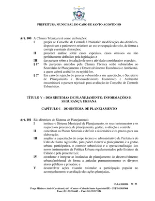 PREFEITURA MUNICIPAL DO CABO DE SANTO AGOSTINHO



Art. 100 A Câmara Técnica terá como atribuições:
         I     propor ao Conselho de Controle Urbanístico modificações das diretrizes,
               dispositivos e parâmetros relativos ao uso e ocupação do solo, de forma a
               corrigir eventuais distorções;
         II    proceder análise sobre casos especiais, casos omissos ou não
               perfeitamente definidos pela legislação; e
         III   dar parecer sobre a instalação de uso e atividade considerados especiais.
         § 1º  Os pareceres emitidos pela Câmara Técnica serão submetidos ao
               Secretário de Planejamento e Desenvolvimento Econômico e Ambiental,
               a quem caberá aceitá-los ou rejeitá-los.
         § 2º  Em caso de rejeição do parecer submetido a sua apreciação, o Secretário
               de Planejamento e Desenvolvimento Econômico e Ambiental
               encaminhará o parecer rejeitado para avaliação do Conselho de Controle
               Urbanístico.


     TÍTULO V – DOS SISTEMAS DE PLANEJAMENTO, INFORMAÇÕES E
                         SEGURANÇA URBANA

                  CAPÍTULO I – DO SISTEMA DE PLANEJAMENTO


Art. 101 São diretrizes do Sistema de Planejamento:
         I       instituir o Sistema Municipal de Planejamento, os seus instrumentos e os
                 respectivos processos de planejamento, gestão, avaliação e controle;
         II      conceituar os Planos Setoriais e definir a sistemática e os prazos para sua
                 elaboração;
         III     ampliar a capacitação do corpo técnico e administrativo da Prefeitura do
                 Cabo de Santo Agostinho, para poder exercer o planejamento e a gestão
                 urbana participativa, o controle urbanístico e a operacionalização dos
                 novos instrumentos da Política Urbana regulamentados pelo Estatuto da
                 Cidade e pela presente Lei;
         IV      coordenar e integrar as instâncias de planejamento do desenvolvimento
                 urbano/ambiental de forma a articular permanentemente os diversos
                 atores públicos e privados; e
         V       desenvolver ações visando estimular a participação popular no
                 acompanhamento e avaliação das ações planejadas.


                                                                                       PLE nº 018/2006   42 / 48

        Praça Ministro André Cavalcanti, s/nº - Centro - Cabo de Santo Agostinho/PE - CEP 54.505/904
                                Fone: (81) 3521 6645 - Fax: (81) 3521 9124
 