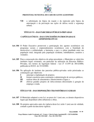 PREFEITURA MUNICIPAL DO CABO DE SANTO AGOSTINHO


          VII      a substituição da lógica da reação e da repressão pela lógica da
                   antecipação e da prevenção nas ações de defesa social e segurança
                   urbana.


                TÍTULO VI – DAS PARCERIAS PÚBLICO-PRIVADAS

          CAPÍTULO ÚNICO – DAS CONCESSÕES PATROCINADAS E
                         ADMINISTRATIVAS


Art. 104 O Poder Executivo promoverá a participação dos agentes econômicos em
         programas sociais e empreendimentos econômicos com a finalidade de
         desenvolver a solidariedade, a harmonia, a paz e a plena igualdade entre sua
         população total, integrada pela população residente, trabalhadores, usuários e
         visitantes.

Art. 105 Para a consecução dos objetivos do artigo precedente, o Município se valerá dos
         institutos legais existentes, em particular da utilização de Parcerias Público-
         Privadas, nos termos da legislação federal - Lei nº 11.079 de 30/12/2004,
         publicada no D.O.U. de 31/12/2004.

Art. 106 Na aplicação do instituto das parcerias público-privadas serão priorizadas as
         contratações que objetivem:
         I       antecipar a implantação de projetos;
         II      formar consórcios para construção e administração de serviços públicos;
         III     realizar obras de saneamento e abastecimento d`água; e
         IV      efetivar grandes projetos de infra-estrutura direcionados à geração de
                 emprego e renda.


         TÍTULO VII – DAS DISPOSIÇÕES TRANSITÓRIAS E GERAIS


Art. 107 O Município adaptará a esta Lei, no prazo de 1 (um) ano, os demais dispositivos
         legais que disponham sobre urbanismo e obras.

Art. 108 Os projetos aprovados antes da vigência desta Lei, terão 1 (um) ano de validade,
         contado a partir da data desta vigência.

                                                                                      PLE nº 018/2006   44 / 48

       Praça Ministro André Cavalcanti, s/nº - Centro - Cabo de Santo Agostinho/PE - CEP 54.505/904
                               Fone: (81) 3521 6645 - Fax: (81) 3521 9124
 