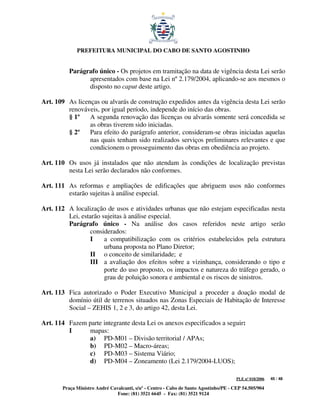 PREFEITURA MUNICIPAL DO CABO DE SANTO AGOSTINHO


          Parágrafo único - Os projetos em tramitação na data de vigência desta Lei serão
                apresentados com base na Lei nº 2.179/2004, aplicando-se aos mesmos o
                disposto no caput deste artigo.

Art. 109 As licenças ou alvarás de construção expedidos antes da vigência desta Lei serão
         renováveis, por igual período, independe do início das obras.
         § 1º    A segunda renovação das licenças ou alvarás somente será concedida se
                 as obras tiverem sido iniciadas.
         § 2º    Para efeito do parágrafo anterior, consideram-se obras iniciadas aquelas
                 nas quais tenham sido realizados serviços preliminares relevantes e que
                 condicionem o prosseguimento das obras em obediência ao projeto.

Art. 110 Os usos já instalados que não atendam às condições de localização previstas
         nesta Lei serão declarados não conformes.

Art. 111 As reformas e ampliações de edificações que abriguem usos não conformes
         estarão sujeitas à análise especial.

Art. 112 A localização de usos e atividades urbanas que não estejam especificadas nesta
         Lei, estarão sujeitas à análise especial.
         Parágrafo único - Na análise dos casos referidos neste artigo serão
                 considerados:
                 I     a compatibilização com os critérios estabelecidos pela estrutura
                       urbana proposta no Plano Diretor;
                 II o conceito de similaridade; e
                 III a avaliação dos efeitos sobre a vizinhança, considerando o tipo e
                       porte do uso proposto, os impactos e natureza do tráfego gerado, o
                       grau de poluição sonora e ambiental e os riscos de sinistros.

Art. 113 Fica autorizado o Poder Executivo Municipal a proceder a doação modal de
         domínio útil de terrenos situados nas Zonas Especiais de Habitação de Interesse
         Social – ZEHIS 1, 2 e 3, do artigo 42, desta Lei.

Art. 114 Fazem parte integrante desta Lei os anexos especificados a seguir:
         I     mapas:
               a) PD-M01 – Divisão territorial / APAs;
               b) PD-M02 – Macro-áreas;
               c) PD-M03 – Sistema Viário;
               d) PD-M04 – Zoneamento (Lei 2.179/2004-LUOS);

                                                                                      PLE nº 018/2006   45 / 48

       Praça Ministro André Cavalcanti, s/nº - Centro - Cabo de Santo Agostinho/PE - CEP 54.505/904
                               Fone: (81) 3521 6645 - Fax: (81) 3521 9124
 