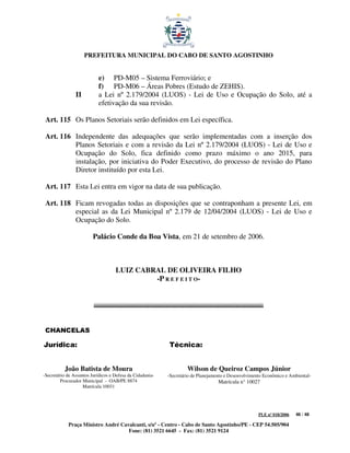 PREFEITURA MUNICIPAL DO CABO DE SANTO AGOSTINHO


                            e) PD-M05 – Sistema Ferroviário; e
                            f) PD-M06 – Áreas Pobres (Estudo de ZEHIS).
                II          a Lei nº 2.179/2004 (LUOS) - Lei de Uso e Ocupação do Solo, até a
                            efetivação da sua revisão.

 Art. 115 Os Planos Setoriais serão definidos em Lei específica.

 Art. 116 Independente das adequações que serão implementadas com a inserção dos
          Planos Setoriais e com a revisão da Lei nº 2.179/2004 (LUOS) - Lei de Uso e
          Ocupação do Solo, fica definido como prazo máximo o ano 2015, para
          instalação, por iniciativa do Poder Executivo, do processo de revisão do Plano
          Diretor instituído por esta Lei.

 Art. 117 Esta Lei entra em vigor na data de sua publicação.

 Art. 118 Ficam revogadas todas as disposições que se contraponham a presente Lei, em
          especial as da Lei Municipal nº 2.179 de 12/04/2004 (LUOS) - Lei de Uso e
          Ocupação do Solo.

                         Palácio Conde da Boa Vista, em 21 de setembro de 2006.



                                    LUIZ CABRAL DE OLIVEIRA FILHO
                                             -P R E F E I T O-




 CHANCELAS

Jurídica:                                                   Técnica:


          João Batista de Moura                                     Wilson de Queiroz Campos Júnior
-Secretário de Assuntos Jurídicos e Defesa da Cidadania-   -Secretário de Planejamento e Desenvolvimento Econômico e Ambiental-
         Procurador Municipal - OAB/PE 8874                                         Matrícula n° 10027
                    Matrícula 10031




                                                                                                      PLE nº 018/2006   46 / 48

            Praça Ministro André Cavalcanti, s/nº - Centro - Cabo de Santo Agostinho/PE - CEP 54.505/904
                                    Fone: (81) 3521 6645 - Fax: (81) 3521 9124
 