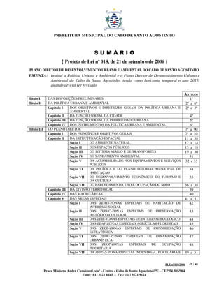 PREFEITURA MUNICIPAL DO CABO DE SANTO AGOSTINHO



                                             SUMÁRIO
                        ( Projeto de Lei nº 018, de 21 de setembro de 2006 )
PLANO DIRETOR DE DESENVOLVIMENTO URBANO E AMBIENTAL DO CABO DE SANTO AGOSTINHO
EMENTA: Institui a Política Urbana e Ambiental e o Plano Diretor de Desenvolvimento Urbano e
        Ambiental do Cabo de Santo Agostinho, tendo como horizonte temporal o ano 2015,
        quando deverá ser revisado

                                                                                                          ARTIGOS
Título I       DAS DISPOSIÇÕES PRELIMINARES                                                                      1º
Título II      DA POLÍTICA URBANA E AMBIENTAL                                                                 2º a 6º
               Capítulo I   DOS OBJETIVOS E DIRETRIZES GERAIS DA POLÍTICA URBANA E                            2º e 3º
                            AMBIENTAL
               Capítulo II  DA FUNÇÃO SOCIAL DA CIDADE                                                         4º
               Capítulo III DA FUNÇÃO SOCIAL DA PROPRIEDADE URBANA                                             5º
               Capítulo IV DOS INSTRUMENTOS DA POLÍTICA URBANA E AMBIENTAL                                     6º
Título III     DO PLANO DIRETOR                                                                             7º a 90
               Capítulo I   DOS PRINCÍPIOS E OBJETIVOS GERAIS                                               7º a 10
               Capítulo II  DA ESTRUTURAÇÃO ESPACIAL                                                        11 a 38
                            Seção I    DO AMBIENTE NATURAL                                                  12 a 14
                            Seção II   DOS ESPAÇOS PÚBLICOS                                                 15 a 18
                            Seção III  DO SISTEMA VIÁRIO E DE TRANSPORTES                                   19 a 30
                            Seção IV   DO SANEAMENTO AMBIENTAL                                                 31
                            Seção V    DA ACESSIBILIDADE AOS EQUIPAMENTOS E SERVIÇOS                        32 e 33
                                       PÚBLICOS
                            Seção VI   DA POLÍTICA E DO PLANO SETORIAL MUNICIPAL DE                             34
                                       HABITAÇÃO
                            Seção VII DO DESENVOLVIMENTO ECONÔMICO, DO TURISMO E                                35
                                       DA CULTURA
                            Seção VIII DO PARCELAMENTO, USO E OCUPAÇÃO DO SOLO                              36 a 38
               Capítulo III DA DIVISÃO TERRITORIAL                                                            39
               Capítulo IV DAS MACRO-ÁREAS                                                                    40
               Capítulo V   DAS ÁREAS ESPECIAIS                                                             41 a 51
                            Seção I    DAS ZEHIS-ZONAS ESPECIAIS DE HABITAÇÃO DE                              42
                                       INTERESSE SOCIAL
                            Seção II   DAS ZEPHC-ZONAS ESPECIAIS DE PRESERVAÇÃO                                 43
                                       HISTÓRICO-CULTURAL
                            Seção III  DAS ZEIE-ZONAS ESPECIAIS DE INTERESSE ECOLÓGICO                          44
                            Seção IV   DAS ZEAF-ZONAS ESPECIAIS AGRÍCOLAS-FLORESTAIS                            45
                            Seção V    DAS ZECE-ZONAS ESPECIAIS DE CONSOLIDAÇÃO                                 46
                                       ESTRATÉGICA
                            Seção VI   DAS ZEDU-ZONAS ESPECIAIS DE DINAMIZAÇÃO                                  47
                                       URBANÍSTICA
                            Seção VII DAS     ZEOP-ZONAS    ESPECIAIS   DE    OCUPAÇÃO                          48
                                       PRIORITÁRIA
                            Seção VIII DA ZEIPAS-ZONA ESPECIAL INDUSTRIAL, PORTUÁRIA E                      49 a 51


                                                                                            PLE nº 018/2006     47 / 48

             Praça Ministro André Cavalcanti, s/nº - Centro - Cabo de Santo Agostinho/PE - CEP 54.505/904
                                     Fone: (81) 3521 6645 - Fax: (81) 3521 9124
 