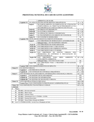 PREFEITURA MUNICIPAL DO CABO DE SANTO AGOSTINHO


                                        AMBIENTAL DE SUAPE
              Capítulo VI    DA APLICAÇÃO DOS INSTRUMENTOS URBANÍSTICOS                                    52 a 76
                             Seção I    DO PARCELAMENTO, DA EDIFICAÇÃO OU UTILIZAÇÃO                       54 a 60
                                        COMPULSÓRIAS, DA TRIBUTAÇÃO PROGRESSIVA E DA
                                        DESAPROPRIAÇÃO COM PAGAMENTO EM TÍTULOS
                             Seção II   DO DIREITO DE PREEMPÇÃO                                            61 a 64
                             Seção III  DA OUTORGA ONEROSA                                                 65 a 68
                             Seção IV   DA OPERAÇÃO URBANA CONSORCIADA                                     69 a 72
                             Seção V    DA TRANSFERÊNCIA DO DIREITO DE CONSTRUIR                           73 a 75
                             Seção VI   DO CONSÓRCIO IMOBILIÁRIO                                             76
              Capítulo VII   DO PLANO DE DESENVOLVIMENTO INTEGRADO                                         77 a 87
                             Seção I    DAS DIRETRIZES DE MOBILIDADE E ACESSIBILIDADE                      78 e 79
                                        Subseção Única DO TRANSPORTE URBANO                                  79
                              Seção II  DAS DIRETRIZES DE HABITABILIDADE                                     80
                              Seção III DAS DIRETRIZES PARA A ÁREA RURAL                                     81
                              Seção IV DAS DIRETRIZES PARA EMPREGO E RENDA                                   82
                              Seção V   DAS DIRETRIZES PARA O TURISMO                                        83
                              Seção VI DAS DIRETRIZES DE GESTÃO URBANA DOS                                   84
                                        PROGRAMAS DE CONTROLE E FISCALIZAÇÃO DE
                                        POLÍTICAS PÚBLICAS
                              Seção VII DAS    DIRETRIZES   PARA   MEIO   AMBIENTE    E                    85 e 86
                                        SANEAMENTO AMBIENTAL
                                        Subseção Única DAS ÁGUAS DO CABO                                        86
                             Seção VIII DAS DIRETRIZES PARA A MELHORIA DA QUALIDADE                             87
                                        DE VIDA
              Capítulo VIII DOS EMPREENDIMENTOS DE IMPACTO                                                88 a 90
Título IV     DA GESTÃO URBANA                                                                           91 a 100
              Capítulo I     DO FORUM DA CIDADE                                                           94 a 96
              Capítulo II    DO CONSELHO DE CONTROLE URBANÍSTICO                                         97 a 100
Título V      DOS SISTEMAS DE PLANEJAMENTO, INFORMAÇÕES E SEGURANÇA URBANA                               101 a 103
              Capítulo I     DO SISTEMA DE PLANEJAMENTO                                                     101
              Capítulo II    DO SISTEMA DE INFORMAÇÕES                                                      102
              Capítulo III DO SISTEMA DE SEGURANÇA URBANA                                                   103
Título VI     DAS PARCERIAS PÚBLICO-PRIVADAS                                                             104 a 106
              Capítulo Único DAS CONCESSÕES PATROCINADAS E ADMINISTRATIVAS                               104 a 106
Título VII    DAS DISPOSIÇÕES TRANSITÓRIAS E GERAIS                                                      107 a 118
ANEXOS
I    Mapas:                                                                                                     -
     a) PD-M01 – Divisão territorial                                                                            -
     b) PD-M02 – Macro-áreas                                                                                    -
     c) PD-M03 – Sistema Viário                                                                                 -
     d) PD-M04 – Zoneamento (Lei 2.179/2004 – LUOS)                                                             -
     e) PD-M05 – Sistema Ferroviário                                                                            -
     f) PD-M06 – Áreas Pobres (Estudo de ZEHIS)                                                                 -
II Lei nº 2.179/2004 (LUOS) - Lei de Uso e Ocupação do Solo                                                     -




                                                                                           PLE nº 018/2006      48 / 48

            Praça Ministro André Cavalcanti, s/nº - Centro - Cabo de Santo Agostinho/PE - CEP 54.505/904
                                    Fone: (81) 3521 6645 - Fax: (81) 3521 9124
 