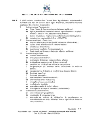 PREFEITURA MUNICIPAL DO CABO DE SANTO AGOSTINHO


Art. 6º      A política urbana e ambiental do Cabo de Santo Agostinho será implementada e
             executada com base em todos os meios legais disponíveis, em especial mediante
             a aplicação dos seguintes instrumentos:
             I       Instrumentos de Planejamento:
                     a) Plano Diretor de Desenvolvimento Urbano e Ambiental;
                     b) legislação ambiental e urbanística sobre o parcelamento, a ocupação
                           racional e o uso do solo, de edificações e posturas;
                     c) planos, programas e projetos setoriais harmonicamente integrados;
                     d) planejamento orçamentário (LOA, LDO e PPA).
             II      Instrumentos fiscais e financeiros:
                     a) imposto sobre a propriedade predial e territorial urbana (IPTU);
                     b) taxas e tarifas diferenciadas de serviços urbanos;
                     c) contribuição de melhoria;
                     d) incentivos e benefícios fiscais estratégicos;
                     e) fundo municipal de desenvolvimento urbano e ambiental.
             III     Instrumentos jurídicos:
                     a) servidão administrativa;
                     b) limitações administrativas;
                     c) tombamento de imóveis ou de mobiliário urbano;
                     d) instituição de zonas especiais de interesse social;
                     e) parcelamento, edificação ou utilização compulsórias;
                     f) desapropriação por interesse social, necessidade ou utilidade
                           pública;
                     g) outorga onerosa do direito de construir e de alteração de uso;
                     h) direito de superfície;
                     i) direito de preempção;
                     j) transferência do direito de construir;
                     k) concessão de direito real de uso;
                     l) operações urbanas consorciadas;
                     m) regularização fundiária;
                     n) usucapião especial de imóvel urbano;
                     o) estudo prévio de impacto ambiental e de vizinhança.
             IV      Instrumentos administrativos:
                     a) concessão de serviços públicos;
                     b) constituição de estoque de terras;
                     c) aprovação de projetos de edificações, de parcelamento ou
                           remembramento do solo, inclusive planos especiais de interesse
                           sócio-econômico;


                                                                                         PLE nº 018/2006   5 / 48

          Praça Ministro André Cavalcanti, s/nº - Centro - Cabo de Santo Agostinho/PE - CEP 54.505/904
                                  Fone: (81) 3521 6645 - Fax: (81) 3521 9124
 