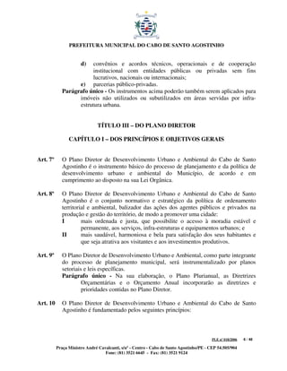 PREFEITURA MUNICIPAL DO CABO DE SANTO AGOSTINHO


                      d) convênios e acordos técnicos, operacionais e de cooperação
                         institucional com entidades públicas ou privadas sem fins
                         lucrativos, nacionais ou internacionais;
                   e) parcerias público-privadas.
             Parágrafo único - Os instrumentos acima poderão também serem aplicados para
                   imóveis não utilizados ou subutilizados em áreas servidas por infra-
                   estrutura urbana.


                               TÍTULO III – DO PLANO DIRETOR

                CAPÍTULO I – DOS PRINCÍPIOS E OBJETIVOS GERAIS


Art. 7º      O Plano Diretor de Desenvolvimento Urbano e Ambiental do Cabo de Santo
             Agostinho é o instrumento básico do processo de planejamento e da política de
             desenvolvimento urbano e ambiental do Município, de acordo e em
             cumprimento ao disposto na sua Lei Orgânica.

Art. 8º      O Plano Diretor de Desenvolvimento Urbano e Ambiental do Cabo de Santo
             Agostinho é o conjunto normativo e estratégico da política de ordenamento
             territorial e ambiental, balizador das ações dos agentes públicos e privados na
             produção e gestão do território, de modo a promover uma cidade:
             I        mais ordenada e justa, que possibilite o acesso à moradia estável e
                      permanente, aos serviços, infra-estruturas e equipamentos urbanos; e
             II       mais saudável, harmoniosa e bela para satisfação dos seus habitantes e
                      que seja atrativa aos visitantes e aos investimentos produtivos.

Art. 9º      O Plano Diretor de Desenvolvimento Urbano e Ambiental, como parte integrante
             do processo de planejamento municipal, será instrumentalizado por planos
             setoriais e leis específicas.
             Parágrafo único - Na sua elaboração, o Plano Plurianual, as Diretrizes
                      Orçamentárias e o Orçamento Anual incorporarão as diretrizes e
                      prioridades contidas no Plano Diretor.

Art. 10      O Plano Diretor de Desenvolvimento Urbano e Ambiental do Cabo de Santo
             Agostinho é fundamentado pelos seguintes princípios:



                                                                                         PLE nº 018/2006   6 / 48

          Praça Ministro André Cavalcanti, s/nº - Centro - Cabo de Santo Agostinho/PE - CEP 54.505/904
                                  Fone: (81) 3521 6645 - Fax: (81) 3521 9124
 