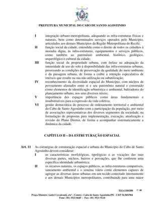 PREFEITURA MUNICIPAL DO CABO DE SANTO AGOSTINHO


             I        integração urbano-metropolitana, adequando as infra-estruturas físicas e
                      naturais, bem como determinados serviços operados pelo Município,
                      articulados aos demais Municípios da Região Metropolitana do Recife;
             II       função social da cidade, entendida como o direito de todos os cidadãos à
                      moradia digna, às infra-estruturas, equipamentos e serviços públicos,
                      como também ao patrimônio ambiental, histórico, geológico,
                      arqueológico e cultural da cidade;
             III      função social da propriedade urbana, com ênfase na adequação da
                      intensidade de uso do solo à disponibilidade das infra-estruturas urbanas,
                      priorizando as condições de preservação da qualidade do meio ambiente
                      e da paisagem urbana, de forma a coibir a retenção especulativa de
                      imóveis que resulte na sua não utilização ou subutilização;
             IV       reconhecimento da diversidade espacial do Município, com núcleos de
                      povoamento afastados entre si e seu patrimônio natural e construído
                      como elementos de identificação urbanística e ambiental, balizadores do
                      planejamento urbano, nos seus diversos níveis;
             V        importância dos espaços públicos como áreas fundamentais e
                      insubstituíveis para a expressão da vida coletiva;
             VI       gestão democrática do processo de ordenamento territorial e ambiental
                      do Cabo de Santo Agostinho com a participação da população, por meio
                      de associações representativas dos diversos segmentos da sociedade, na
                      formulação de propostas para implementação, execução, atualização e
                      revisão do Plano Diretor, de forma a acompanhar sistematicamente a
                      dinâmica da cidade.


                     CAPÍTULO II – DA ESTRUTURAÇÃO ESPACIAL


Art. 11      As estratégias de estruturação espacial e urbana do Município do Cabo de Santo
             Agostinho devem considerar:
             I       as características morfológicas, tipológicas e as vocações das suas
                     diversas partes, núcleos, bairros e povoações, que lhe conferem uma
                     específica identidade urbanística;
             II      os recursos naturais, os espaços públicos, as infra-estruturas compatíveis,
                     saneamento ambiental e o sistema viário como elementos capazes de
                     agregar as diversas áreas urbanas em um tecido conectado internamente
                     e aos demais Municípios metropolitanos, contribuindo para uma maior


                                                                                         PLE nº 018/2006   7 / 48

          Praça Ministro André Cavalcanti, s/nº - Centro - Cabo de Santo Agostinho/PE - CEP 54.505/904
                                  Fone: (81) 3521 6645 - Fax: (81) 3521 9124
 