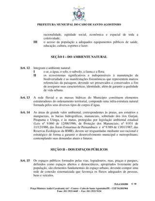 PREFEITURA MUNICIPAL DO CABO DE SANTO AGOSTINHO


                      racionalidade, eqüidade social, econômica e espacial de toda a
                      coletividade;
             III      o acesso da população a adequados equipamentos públicos de saúde,
                      educação, cultura, esportes e lazer.


                             SEÇÃO I – DO AMBIENTE NATURAL


Art. 12      Integram o ambiente natural:
             I      o ar, a água, o solo, o subsolo, a fauna e a flora;
             II     os ecossistemas significativos e indispensáveis à manutenção da
                    biodiversidade e as manifestações fisionômicas que representem marcos
                    referenciais da paisagem, devendo ser preservados e conservados a fim
                    de assegurar suas características, identidade, além de garantir a qualidade
                    de vida urbana.

Art. 13      A rede fluvial e as massas hídricas do Município constituem elementos
             estruturadores do ordenamento territorial, compondo uma infra-estrutura natural
             formada pelos seus diversos tipos de corpos d’água.

Art. 14      As áreas de grande valor ambiental, correspondentes às praias, aos estuários e
             manguezais, às bacias hidrográficas, mananciais, sobretudo dos rios Gurjaú,
             Pirapama e Utinga, e às matas, protegidas por legislação ambiental estadual
             (Leis nº 9.860 de 12/08/1986, de Proteção dos Mananciais; nº 9.931 de
             11/12/1986, das Áreas Estuarinas de Pernambuco e nº 9.989 de 13/01/1987, das
             Reservas Ecológicas da RMR), devem ser resguardadas mediante uso racional e
             estratégico de forma a garantir o desenvolvimento municipal e metropolitano,
             contemplando suas demandas atuais e futuras.


                             SEÇÃO II – DOS ESPAÇOS PÚBLICOS


Art. 15      Os espaços públicos formados pelas vias, logradouros, ruas, praças e parques,
             definidos como espaços abertos e democráticos, apropriados livremente pela
             população, são elementos fundamentais do espaço urbano, devendo compor uma
             rede de conexão sistematizada que favoreça os fluxos adequados de pessoas,
             bens e veículos.

                                                                                         PLE nº 018/2006   8 / 48

          Praça Ministro André Cavalcanti, s/nº - Centro - Cabo de Santo Agostinho/PE - CEP 54.505/904
                                  Fone: (81) 3521 6645 - Fax: (81) 3521 9124
 
