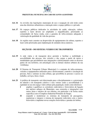 PREFEITURA MUNICIPAL DO CABO DE SANTO AGOSTINHO



Art. 16      As revisões das legislações municipais de uso e ocupação do solo terão como
             uma das diretrizes urbanísticas a interação entre o espaço público e o privado.

Art. 17      Os espaços públicos dedicados às atividades de saúde, educação, cultura,
             esportes e lazer devem ser ampliados e requalificados, priorizando as
             comunidades de baixa renda, com a garantia de infra-estrutura adequada e
             valorização da qualidade de vida das pessoas.

Art. 18      As regiões mais carentes ou desprovidas de equipamentos de cultura, esportes e
             lazer serão priorizadas para implantação de unidades dessa natureza.


                SEÇÃO III – DO SISTEMA VIÁRIO E DE TRANSPORTES


Art. 19      A rede viária e de transporte deve permitir e facilitar a mobilidade e
             acessibilidade das pessoas, dos veículos e das cargas a partir de meios e
             modalidades que possibilitem suas integrações e deslocamentos entre as diversas
             partes do seu território, em articulação com os demais núcleos urbanos da sua
             vizinhança.

Art. 20      O Sistema de Transporte Urbano Municipal é o conjunto de infra-estruturas,
             veículos e equipamentos utilizados para o deslocamento, controle e circulação de
             pessoas, bens e animais na área urbana, que possibilita às pessoas o acesso ao
             trabalho, serviços, bens e lazer.

Art. 21      A política de transporte será direcionada para o disciplinamento e a priorização
             do trânsito e do transporte coletivo e seus vetores serão a acessibilidade e a
             eqüidade no uso do espaço viário urbano pela população, tendo como diretrizes:
             I       ampliar e qualificar os corredores rodoviários e ferroviários de ligação
                     dos núcleos urbanos do Município, suas extensões e integrações com
                     outras áreas e núcleos do seu entorno, em particular e de forma muito
                     específica com o Complexo Industrial-Portuário de Suape;
             II      expandir e modernizar os sistemas de transporte de passageiros,
                     regularizar e integrar o sistema de transporte rodoviário com o metro-
                     ferroviário e implantar novas estações ferroviárias e paradas de ônibus;



                                                                                         PLE nº 018/2006   9 / 48

          Praça Ministro André Cavalcanti, s/nº - Centro - Cabo de Santo Agostinho/PE - CEP 54.505/904
                                  Fone: (81) 3521 6645 - Fax: (81) 3521 9124
 