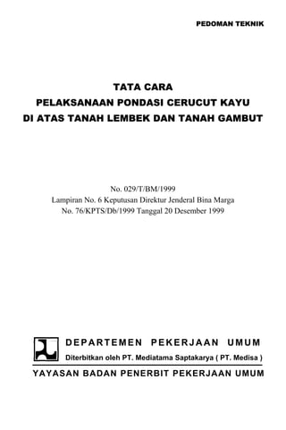 PEDOMAN TEKNIK
TATA CARA
PELAKSANAAN PONDASI CERUCUT KAYU
DI ATAS TANAH LEMBEK DAN TANAH GAMBUT
No. 029/T/BM/1999
Lampiran No. 6 Keputusan Direktur Jenderal Bina Marga
No. 76/KPTS/Db/1999 Tanggal 20 Desember 1999
DEPARTEMEN PEKERJAAN UMUM
Diterbitkan oleh PT. Mediatama Saptakarya ( PT. Medisa )
YAYASAN BADAN PENERBIT PEKERJAAN UMUM
 