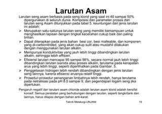Larutan Asam
Larutan seng asam berbasis pada seng klorid yang saat ini 40 sampai 50%
   dipergunakan di seluruh dunia. Komposisi dan parameter proses dari
   larutan seng Asam ditunjukkan pada tabel 5. keuntungan dari jenis larutan
   ini adalah:
 Merupakan satu-satunya larutan seng yang memiliki kemampuan untuk
   menghasilkan lapisan dengan tingkat kecerahan cukup baik dan paling
   brilian.
 Dapat diterapkan pada jenis bahan besi cor, besi malleable, dan komponen
   yang di-carbonitrided, yang akan cukup sulit atau mustahil dilakukan
   dengan menggunakan larutan alkalin.
 Mempunyai konduktivitas yang jauh lebih tinggi dibandingkan larutan
   alkalin, sehingga lebih effisien.
 Efisiensi larutan mencapai 95 sampai 98%, secara normal jauh lebih tinggi
   dibandingkan larutan sianida atau proses alkalin, terutama pada kerapatan
   arus yang lebih tinggi, seperti diperlihatkan pada Gambar. 5.
 Penggetasan hidrogen lebih rendah dibandingkan dengan jenis larutan
   seng lainnya, karena efisiensi arusnya relatif tinggi.
 Prosedur-prosedur penanganan limbahnya lebih rendah, hanya terutama
   pada netralisasi pada pH 8.5 sampai 9, dan pegendapan logam seng jika
   diperlukan.
Pengaruh negatif dari larutani asam chloride adalah larutan asam klorid adalah bersifat
   korosif. Semua peralatan yang berhubungan dengan larutan, seperti tangki/tank dan
   lainnya, harus dilapisi dengan bahan anti-karat.
                                  Teknik Metalurgi-UNJANI                                 19
 