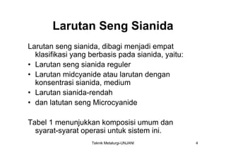 Larutan Seng Sianida
Larutan seng sianida, dibagi menjadi empat
  klasifikasi yang berbasis pada sianida, yaitu:
• Larutan seng sianida reguler
• Larutan midcyanide atau larutan dengan
  konsentrasi sianida, medium
• Larutan sianida-rendah
• dan latutan seng Microcyanide

Tabel 1 menunjukkan komposisi umum dan
  syarat-syarat operasi untuk sistem ini.
                   Teknik Metalurgi-UNJANI         4
 