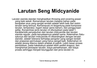 Larutan Seng Midcyanide
Larutan sianida standar menghasilkan throwing and covering power
   yang baik sekali. Kemampuan larutan melapisi bahan pada
   kerapatan arus yang sangat rendah adalah lebih baik dari sistim
   larutan seng lainnya. Kemampuan ini tergantung pada komposisi
   larutan, temperatur, logam dasar (jenis bahan), dan penggunaan
   aditip. Konsentrasi jenis larutan ini ditunjukkan pada tabel 1.
   Karakteristik penyepuhan dari larutan midcyanide dan larutan
   sianida reguler, pada kenyataannya adalah sama. Kelemahan Satu-
   satunya dari larutan midcyanide ini dibandingkan dengan larutan
   standar, adalah toleransi terhadap pengotor yang sangat rendah
   dan preparasi permukaan yang harus sangat baik. Kelemahan ini
   adalah jarang ditemui dalam praktek di pabrik. Lebih besar proses
   pembilasan, pada hakekatnya adalah lebih sedikit dragout, dan
   menghemat persiapan larutan, biaya pemeliharaan, dan biaya
   proses sehingga menjadi keunggulan dari jenis larutan ini.



                         Teknik Metalurgi-UNJANI                   8
 