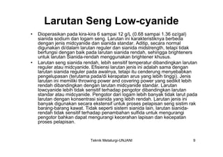Larutan Seng Low-cyanide
•   Dioperasikan pada kira-kira 6 sampai 12 g/L (0.68 sampai 1.36 oz/gal)
    sianida sodium dan logam seng. Larutan ini karakteristiknya berbeda
    dengan jenis midcyanide dan sianida standar. Aditip, secara normal
    digunakan di/dalam larutan reguler dan sianida midstrength, tetapi tidak
    berfungsi dengan baik pada larutan sianida rendah, sehingga brighteners
    untuk larutan Sianida-rendah menggunakan brightener khusus.
•   Larutan seng sianida rendah, lebih sensitif temperatur dibandingkan larutan
    reguler atau midcyanide. Efisiensi larutan jenis ini adalah sama dengan
    larutan sianida reguler pada awalnya, tetapi itu cenderung menyebabkan
    pengelupasan (terutama pada/di kerapatan arus yang lebih tinggi). Jenis
    larutan ini memiliki throwing power and covering power yang sedikit lebih
    rendah dibandingkan dengan larutan midcyanide standar. Larutan
    lowcyanide lebih tidak sensitif terhadap pengotor dibandingkan larutan
    standar atau midcyanide. Pengotor dari logam lebih banyak tidak larut pada
    larutan dengan konsentrasi sianida yang lebih rendah. Larutan jenis ini
    banyak digunakan secara ekstensif untuk proses pelapisan seng sistim rak
    barang-barang kawat. Tidak seperti sistem sianida lain, larutan sianida-
    rendah tidak sensitif terhadap penambahan sulfida untuk mengurangi
    pengotor bahkan dapat mengurangi kecerahan lapisan dan kecepatan
    proses pelapisan.


                            Teknik Metalurgi-UNJANI                          9
 