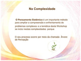 Na Complexidade
O Pensamento Sistêmico é um importante método
para ampliar a compreensão e enfrentamento de
problemas complexos e a temática deste Workshop
se inclui nestas complexidades porque
O seu processo ocorre por meio da chamada Árvore
de Percepção
 