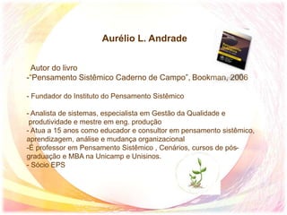 Aurélio L. Andrade
Autor do livro
-“Pensamento Sistêmico Caderno de Campo”, Bookman, 2006
- Fundador do Instituto do Pensamento Sistêmico
- Analista de sistemas, especialista em Gestão da Qualidade e
produtividade e mestre em eng. produção
- Atua a 15 anos como educador e consultor em pensamento sistêmico,
aprendizagem, análise e mudança organizacional
-É professor em Pensamento Sistêmico , Cenários, cursos de pós-
graduação e MBA na Unicamp e Unisinos.
- Sócio EPS
 